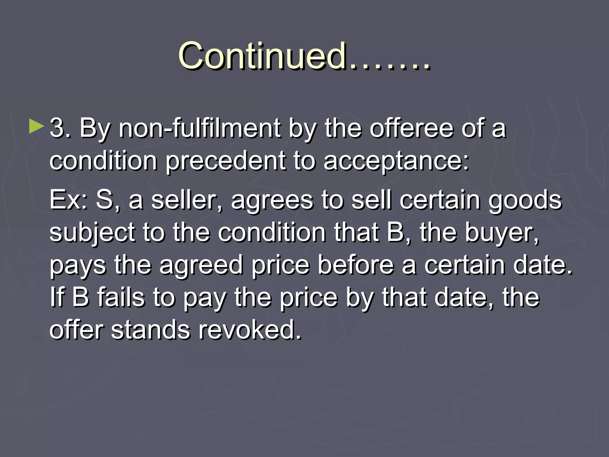 Continued…….Continued…….
►3. By non-fulfilment by the offeree of a3. By non-fulfilment by the offeree of a
condition precedent to acceptance:condition precedent to acceptance:
Ex: S, a seller, agrees to sell certain goodsEx: S, a seller, agrees to sell certain goods
subject to the condition that B, the buyer,subject to the condition that B, the buyer,
pays the agreed price before a certain date.pays the agreed price before a certain date.
If B fails to pay the price by that date, theIf B fails to pay the price by that date, the
offer stands revoked.offer stands revoked.
 