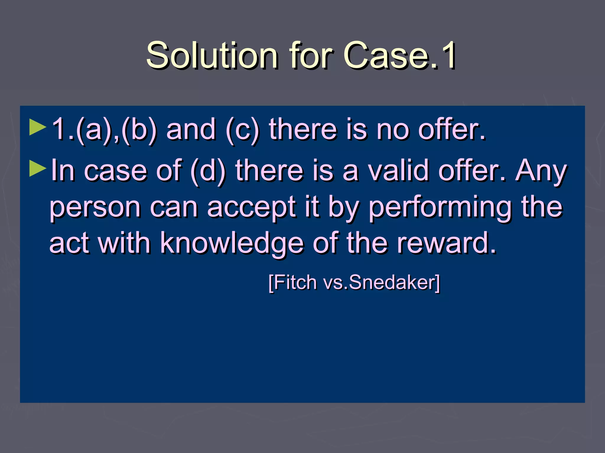 Solution for Case.1Solution for Case.1
►1.(a),(b) and (c) there is no offer.1.(a),(b) and (c) there is no offer.
►In case of (d) there is a valid offer. AnyIn case of (d) there is a valid offer. Any
person can accept it by performing theperson can accept it by performing the
act with knowledge of the reward.act with knowledge of the reward.
[Fitch vs.Snedaker][Fitch vs.Snedaker]
 