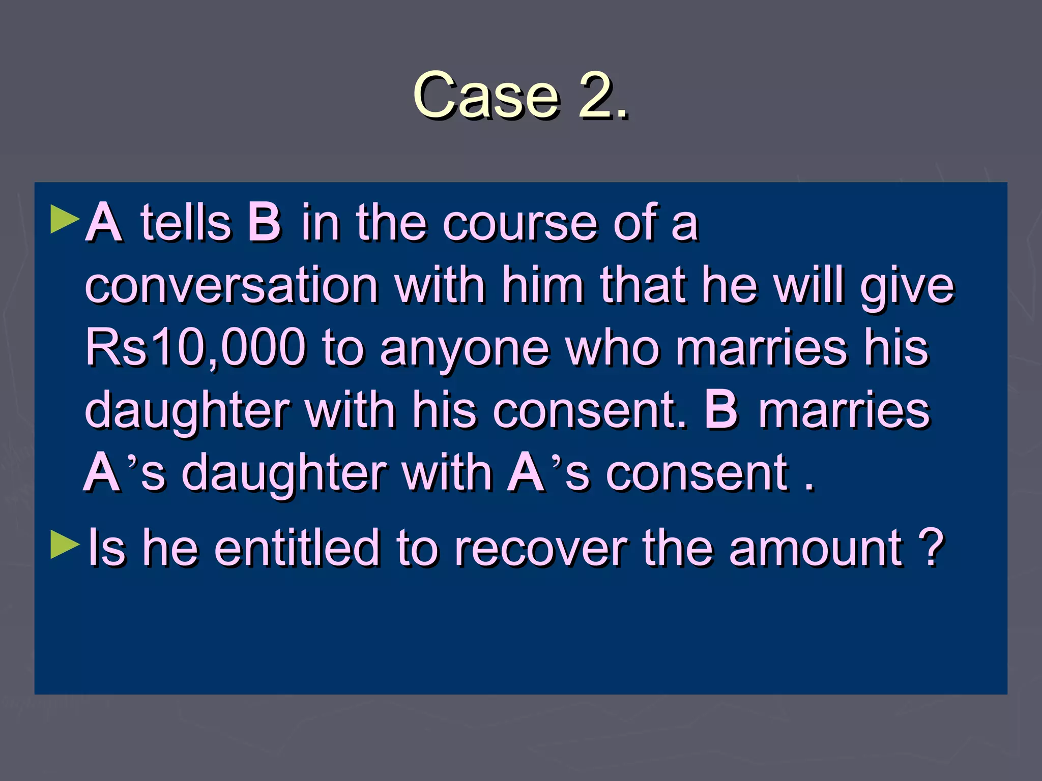 Case 2.Case 2.
►AA tellstells BB in the course of ain the course of a
conversation with him that he will giveconversation with him that he will give
Rs10,000 to anyone who marries hisRs10,000 to anyone who marries his
daughter with his consent.daughter with his consent. BB marriesmarries
AA’’s daughter withs daughter with AA’’s consent .s consent .
►Is he entitled to recover the amount ?Is he entitled to recover the amount ?
 