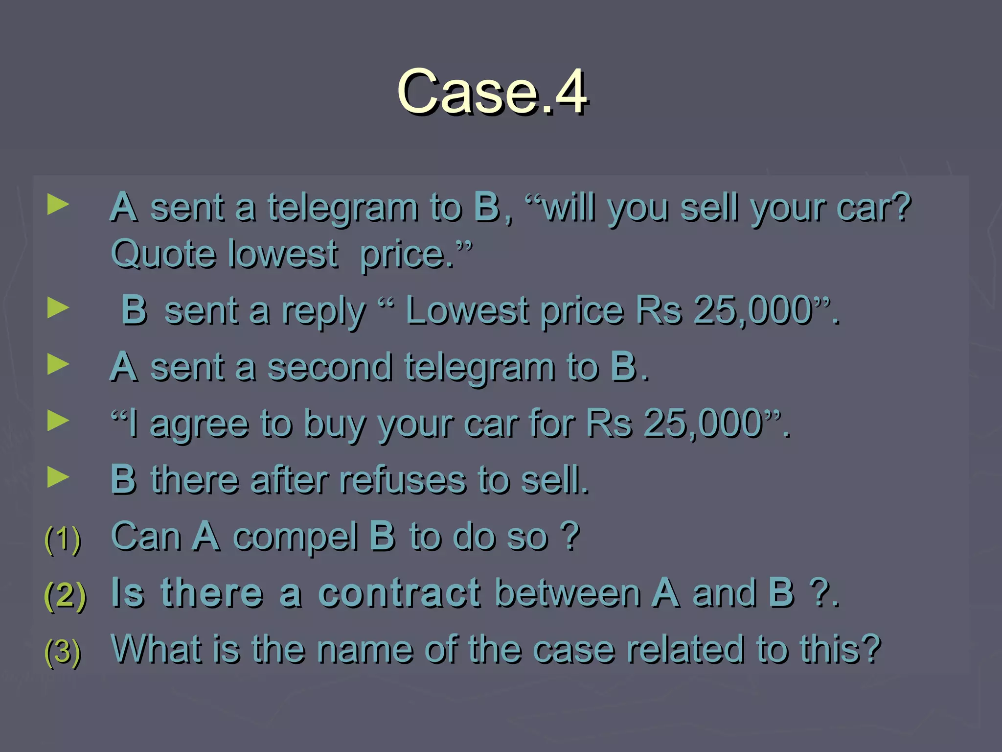 Case.4Case.4
► AA sent a telegram tosent a telegram to BB,, ““will you sell your car?will you sell your car?
Quote lowest price.Quote lowest price.””
► BB sent a replysent a reply ““ Lowest price Rs 25,000Lowest price Rs 25,000””..
► AA sent a second telegram tosent a second telegram to BB..
► ““I agree to buy your car for Rs 25,000I agree to buy your car for Rs 25,000””..
► BB there after refuses to sell.there after refuses to sell.
(1)(1) CanCan AA compelcompel BB to do so ?to do so ?
(2)(2) Is there a contractIs there a contract betweenbetween AA andand BB ?.?.
(3)(3) What is the name of the case related to this?What is the name of the case related to this?
 