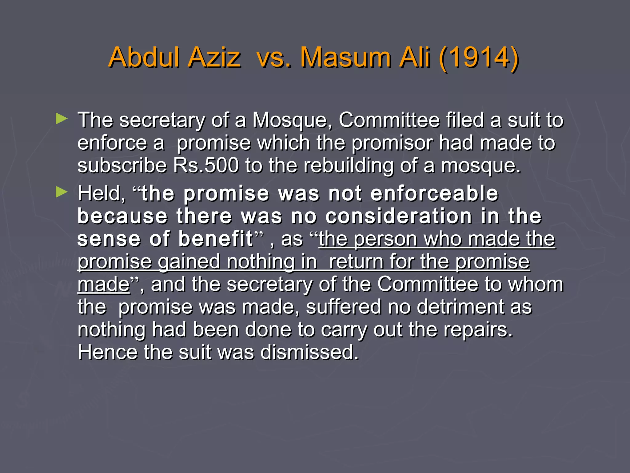 Abdul Aziz vs. Masum Ali (1914)Abdul Aziz vs. Masum Ali (1914)
► The secretary of a Mosque, Committee filed a suit toThe secretary of a Mosque, Committee filed a suit to
enforce a promise which the promisor had made toenforce a promise which the promisor had made to
subscribe Rs.500 to the rebuilding of a mosque.subscribe Rs.500 to the rebuilding of a mosque.
► Held,Held, ““the promise was not enforceablethe promise was not enforceable
because there was no consideration in thebecause there was no consideration in the
sense of benefitsense of benefit”” , as, as ““the person who made thethe person who made the
promise gained nothing in return for the promisepromise gained nothing in return for the promise
mademade””, and the secretary of the Committee to whom, and the secretary of the Committee to whom
the promise was made, suffered no detriment asthe promise was made, suffered no detriment as
nothing had been done to carry out the repairs.nothing had been done to carry out the repairs.
Hence the suit was dismissed.Hence the suit was dismissed.
 