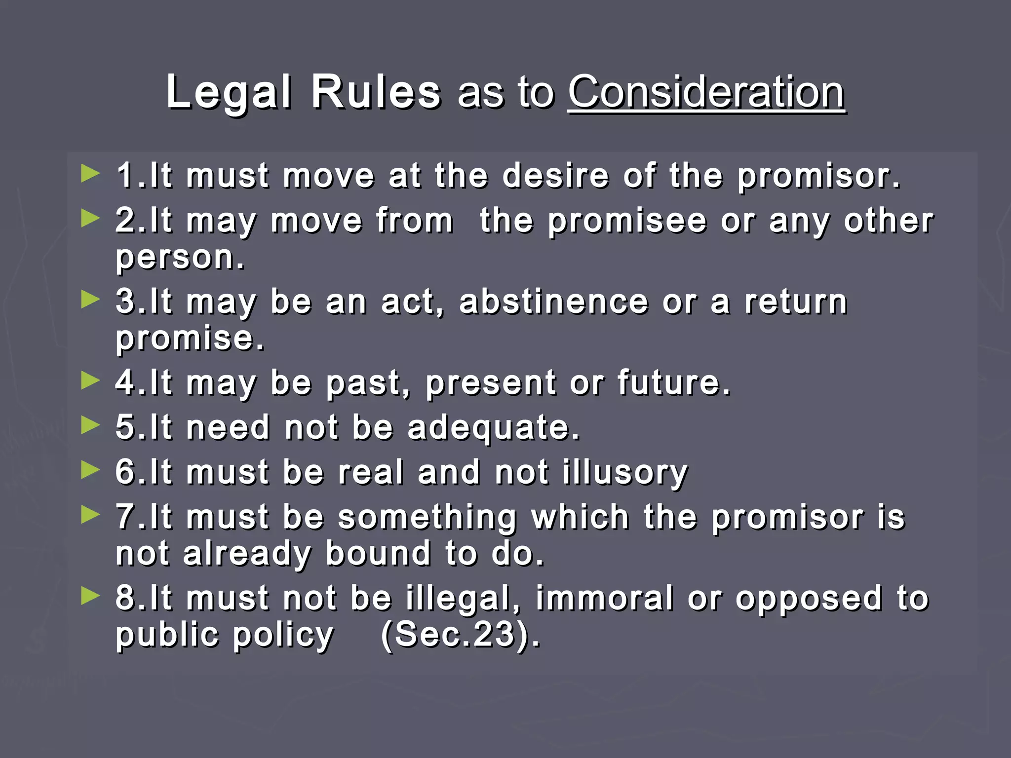Legal RulesLegal Rules as toas to ConsiderationConsideration
► 1.It must move at the desire of the promisor.1.It must move at the desire of the promisor.
► 2.It may move from the promisee or any other2.It may move from the promisee or any other
person.person.
► 3.It may be an act, abstinence or a return3.It may be an act, abstinence or a return
promise.promise.
► 4.It may be past, present or future.4.It may be past, present or future.
► 5.It need not be adequate.5.It need not be adequate.
► 6.It must be real and not illusory6.It must be real and not illusory
► 7.It must be something which the promisor is7.It must be something which the promisor is
not already bound to do.not already bound to do.
► 8.It must not be illegal, immoral or opposed to8.It must not be illegal, immoral or opposed to
public policypublic policy (Sec.23).(Sec.23).
 