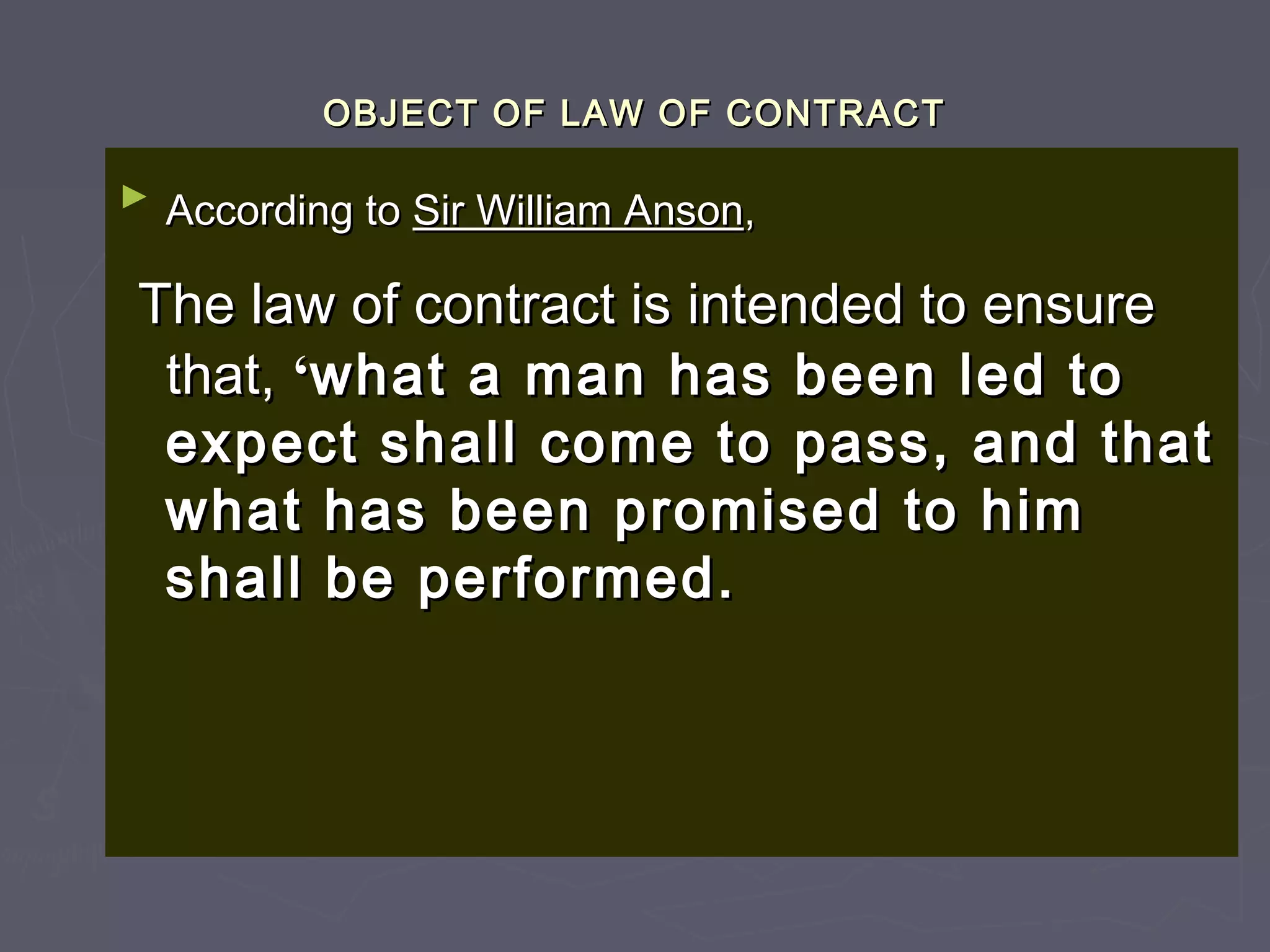 OBJECT OF LAW OF CONTRACTOBJECT OF LAW OF CONTRACT
►
According toAccording to Sir William AnsonSir William Anson,,
The law of contract is intended to ensureThe law of contract is intended to ensure
that,that, ‘‘what a man has been led towhat a man has been led to
expect shall come to pass, and thatexpect shall come to pass, and that
what has been promised to himwhat has been promised to him
shall be performed.shall be performed.
 