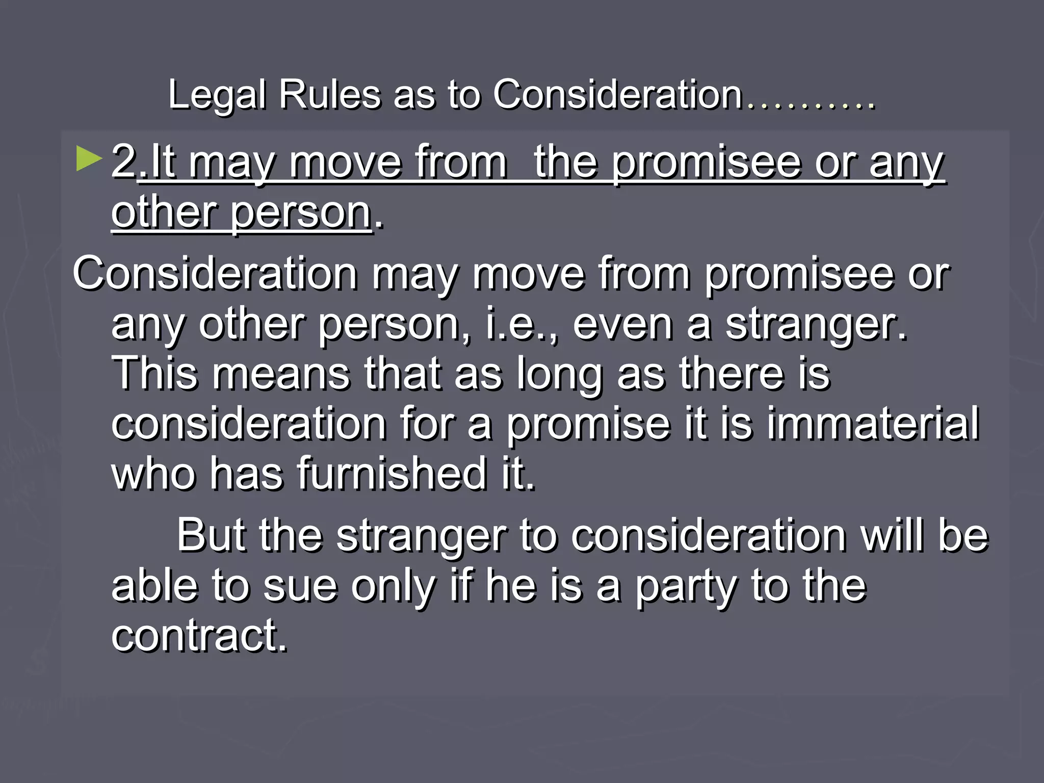 Legal Rules as to ConsiderationLegal Rules as to Consideration………………..
►22.It may move from the promisee or any.It may move from the promisee or any
other personother person..
Consideration may move from promisee orConsideration may move from promisee or
any other person, i.e., even a stranger.any other person, i.e., even a stranger.
This means that as long as there isThis means that as long as there is
consideration for a promise it is immaterialconsideration for a promise it is immaterial
who has furnished it.who has furnished it.
But the stranger to consideration will beBut the stranger to consideration will be
able to sue only if he is a party to theable to sue only if he is a party to the
contract.contract.
 