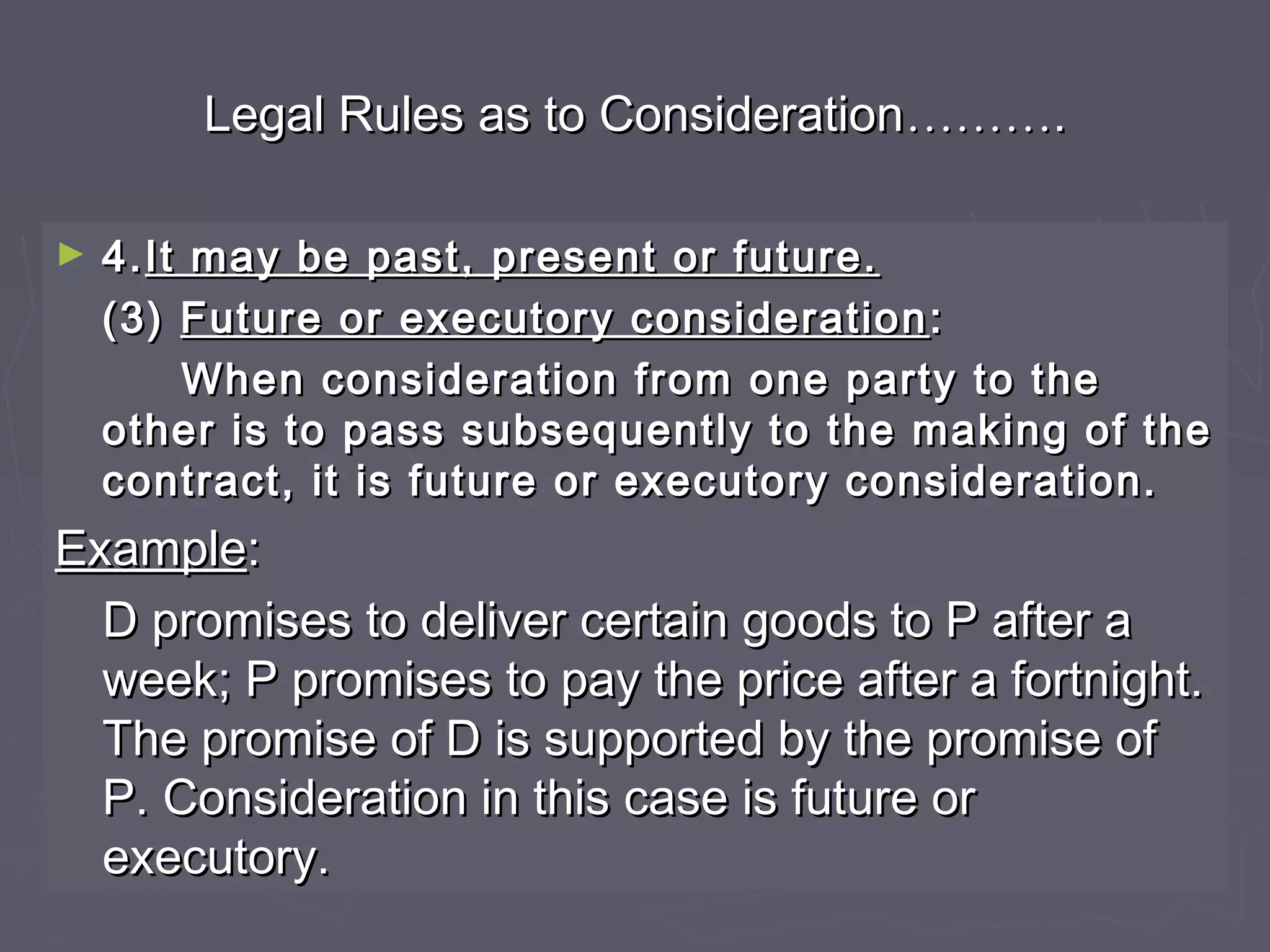 Legal Rules as to ConsiderationLegal Rules as to Consideration………………..
► 4.4.It may be past, present or future.It may be past, present or future.
(3)(3) Future or executory considerationFuture or executory consideration ::
When consideration from one party to theWhen consideration from one party to the
other is to pass subsequently to the making of theother is to pass subsequently to the making of the
contract, it is future or executory consideration.contract, it is future or executory consideration.
ExampleExample::
D promises to deliver certain goods to P after aD promises to deliver certain goods to P after a
week; P promises to pay the price after a fortnight.week; P promises to pay the price after a fortnight.
The promise of D is supported by the promise ofThe promise of D is supported by the promise of
P. Consideration in this case is future orP. Consideration in this case is future or
executory.executory.
 
