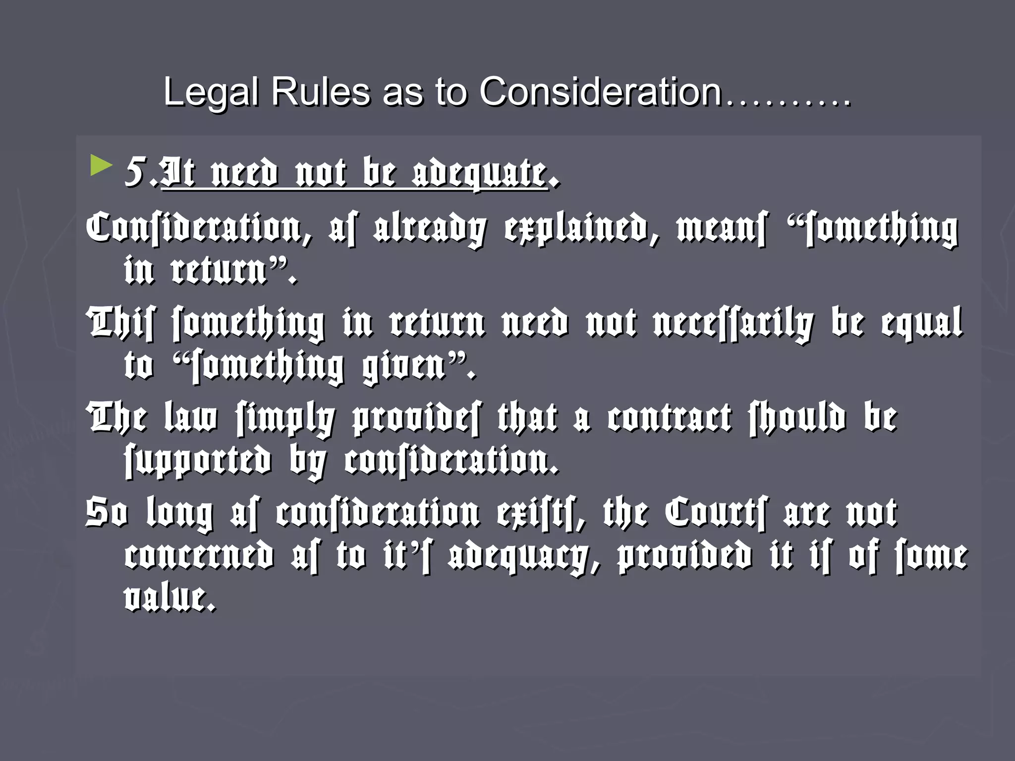 Legal Rules as to ConsiderationLegal Rules as to Consideration………………..
► 5.5.It need not be adequateIt need not be adequate ..
Consideration, as already explained, meansConsideration, as already explained, means ““somethingsomething
in returnin return””..
This something in return need not necessarily be equalThis something in return need not necessarily be equal
toto ““something givensomething given””..
The law simply provides that a contract should beThe law simply provides that a contract should be
supported by consideration.supported by consideration.
So long as consideration exists, the Courts are notSo long as consideration exists, the Courts are not
concerned as to itconcerned as to it’’s adequacy, provided it is of somes adequacy, provided it is of some
value.value.
 