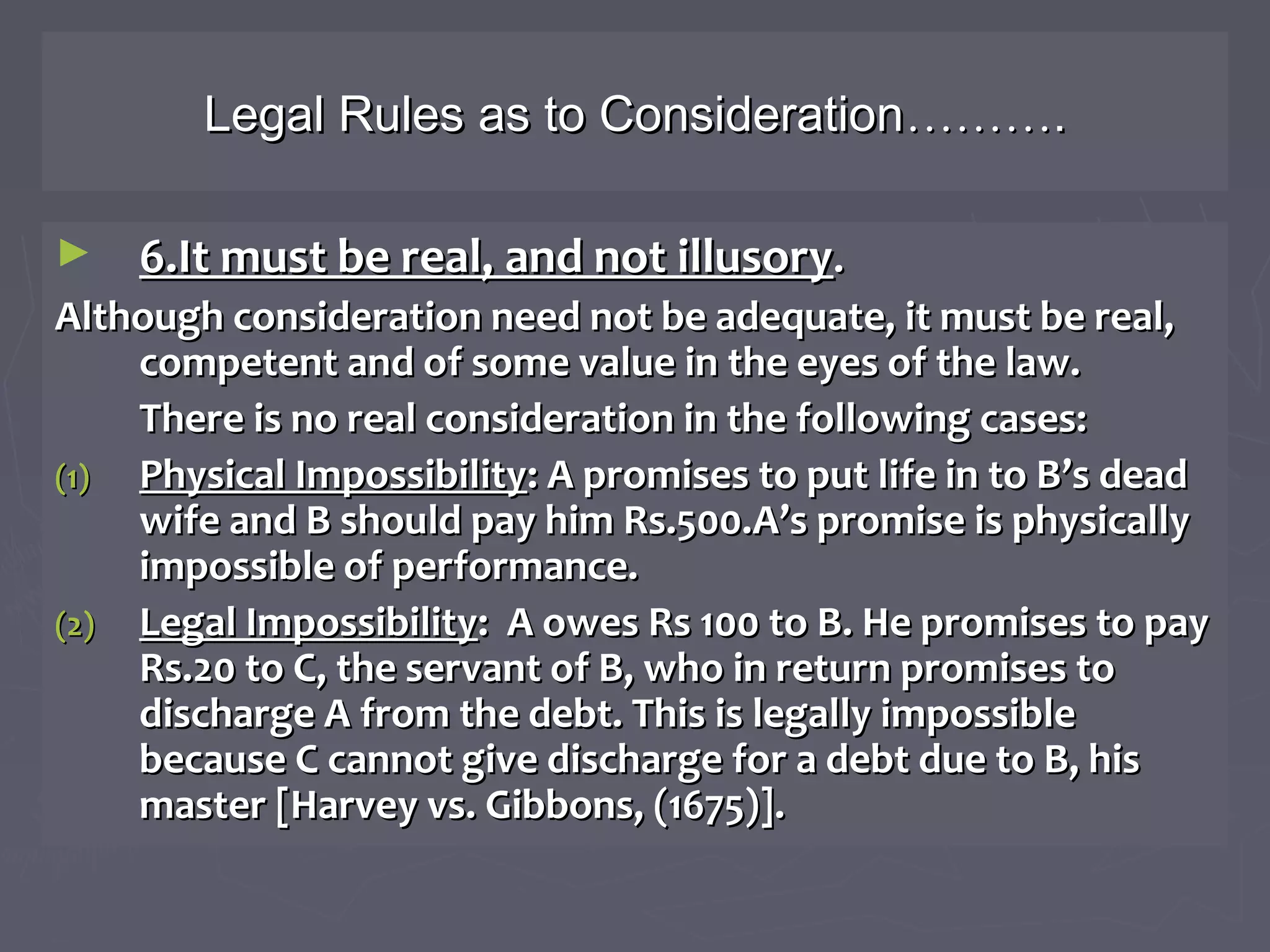 Legal Rules as to ConsiderationLegal Rules as to Consideration………………..
► 6.It must be real, and not illusory6.It must be real, and not illusory..
Although consideration need not be adequate, it must be real,Although consideration need not be adequate, it must be real,
competent and of some value in the eyes of the law.competent and of some value in the eyes of the law.
There is no real consideration in the following cases:There is no real consideration in the following cases:
(1)(1) Physical ImpossibilityPhysical Impossibility: A promises to put life in to B’s dead: A promises to put life in to B’s dead
wife and B should pay him Rs.500.A’s promise is physicallywife and B should pay him Rs.500.A’s promise is physically
impossible of performance.impossible of performance.
(2)(2) Legal ImpossibilityLegal Impossibility: A owes Rs 100 to B. He promises to pay: A owes Rs 100 to B. He promises to pay
Rs.20 to C, the servant of B, who in return promises toRs.20 to C, the servant of B, who in return promises to
discharge A from the debt. This is legally impossibledischarge A from the debt. This is legally impossible
because C cannot give discharge for a debt due to B, hisbecause C cannot give discharge for a debt due to B, his
master [Harvey vs. Gibbons, (1675)].master [Harvey vs. Gibbons, (1675)].
 