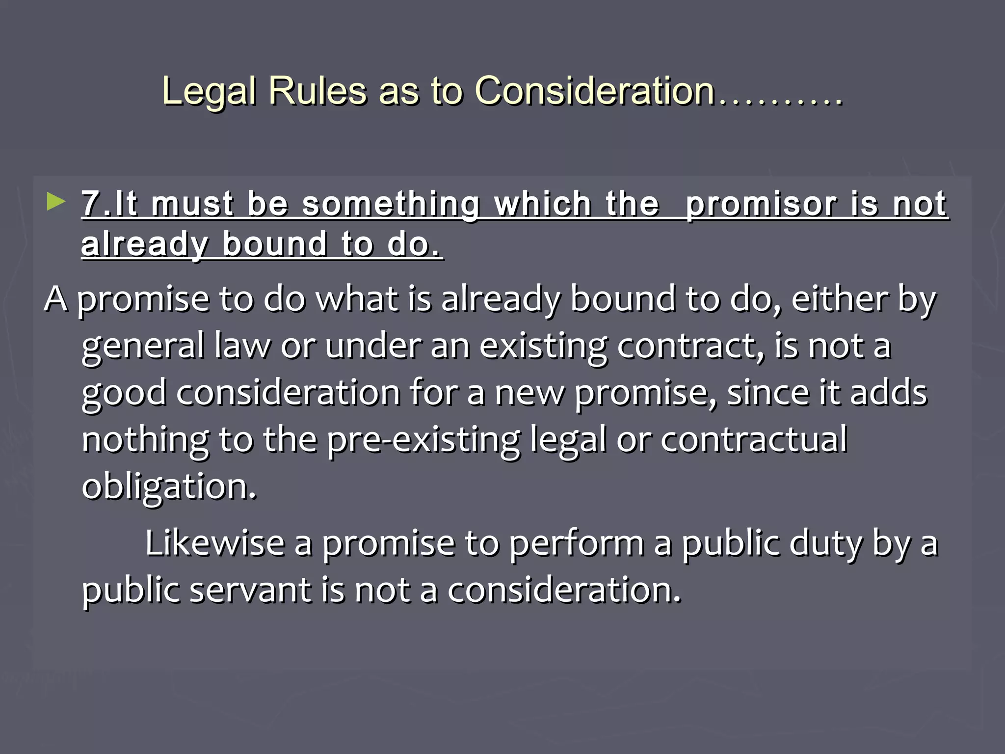 Legal Rules as to ConsiderationLegal Rules as to Consideration………………..
► 7.It must be something which the promisor is not7.It must be something which the promisor is not
already bound to do.already bound to do.
A promise to do what is already bound to do, either byA promise to do what is already bound to do, either by
general law or under an existing contract, is not ageneral law or under an existing contract, is not a
good consideration for a new promise, since it addsgood consideration for a new promise, since it adds
nothing to the pre-existing legal or contractualnothing to the pre-existing legal or contractual
obligation.obligation.
Likewise a promise to perform a public duty by aLikewise a promise to perform a public duty by a
public servant is not a consideration.public servant is not a consideration.
 