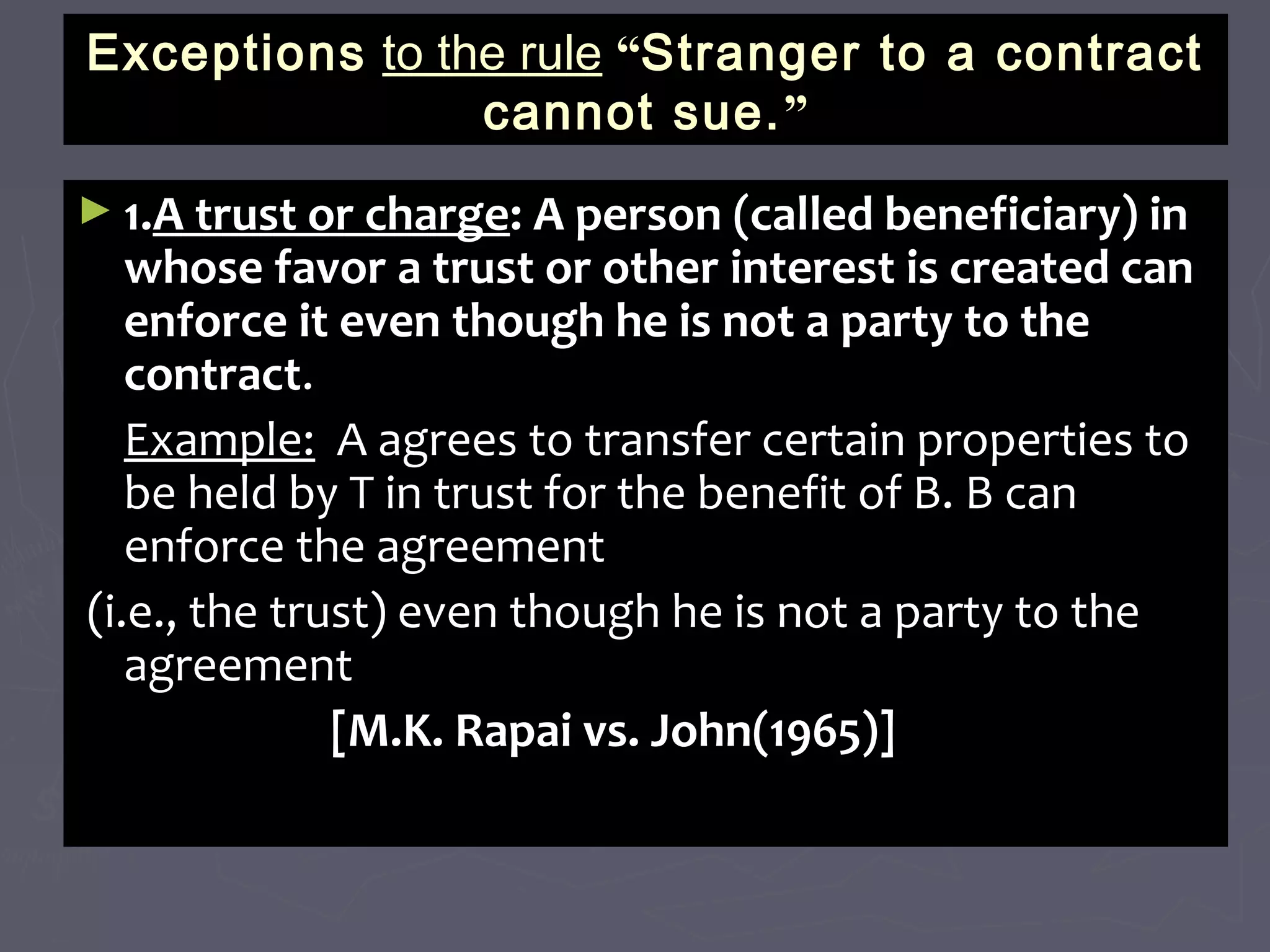 ExceptionsExceptions to the ruleto the rule ““Stranger to a contractStranger to a contract
cannot sue.cannot sue.””
► 1.1.A trust or chargeA trust or charge: A person (called beneficiary) in: A person (called beneficiary) in
whose favor a trust or other interest is created canwhose favor a trust or other interest is created can
enforce it even though he is not a party to theenforce it even though he is not a party to the
contractcontract..
Example:Example: A agrees to transfer certain properties toA agrees to transfer certain properties to
be held by T in trust for the benefit of B. B canbe held by T in trust for the benefit of B. B can
enforce the agreementenforce the agreement
(i.e., the trust) even though he is not a party to the(i.e., the trust) even though he is not a party to the
agreementagreement
[M.K. Rapai vs. John(1965)][M.K. Rapai vs. John(1965)]
 