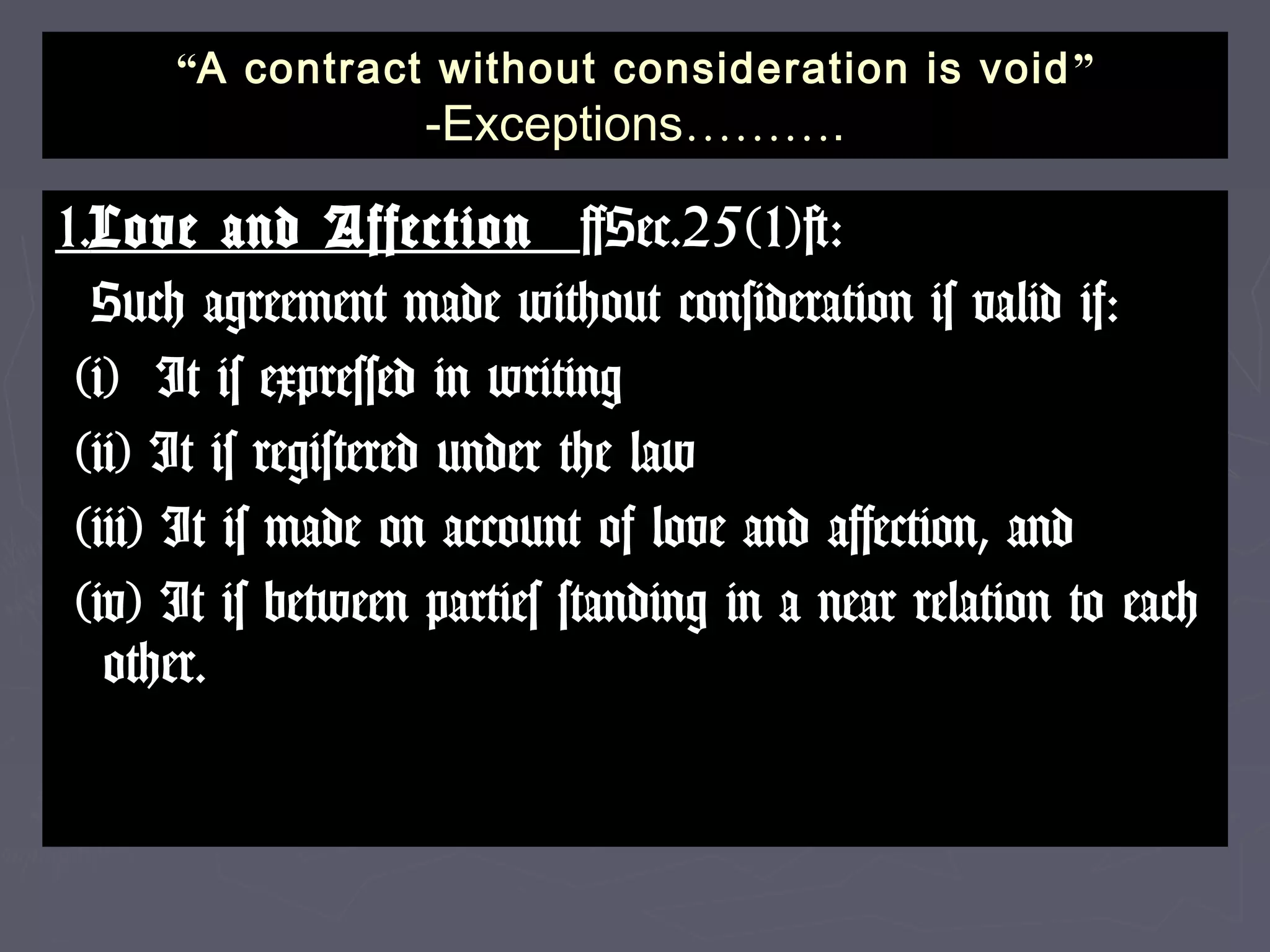 ““A contract without consideration is voidA contract without consideration is void ””
-Exceptions-Exceptions………………..
1.1.Love and AffectionLove and Affection [Sec.25(1)]:[Sec.25(1)]:
Such agreement made without consideration is valid if:Such agreement made without consideration is valid if:
(i) It is expressed in writing(i) It is expressed in writing
(ii) It is registered under the law(ii) It is registered under the law
(iii) It is made on account of love and affection, and(iii) It is made on account of love and affection, and
(iv) It is between parties standing in a near relation to each(iv) It is between parties standing in a near relation to each
other.other.
 
