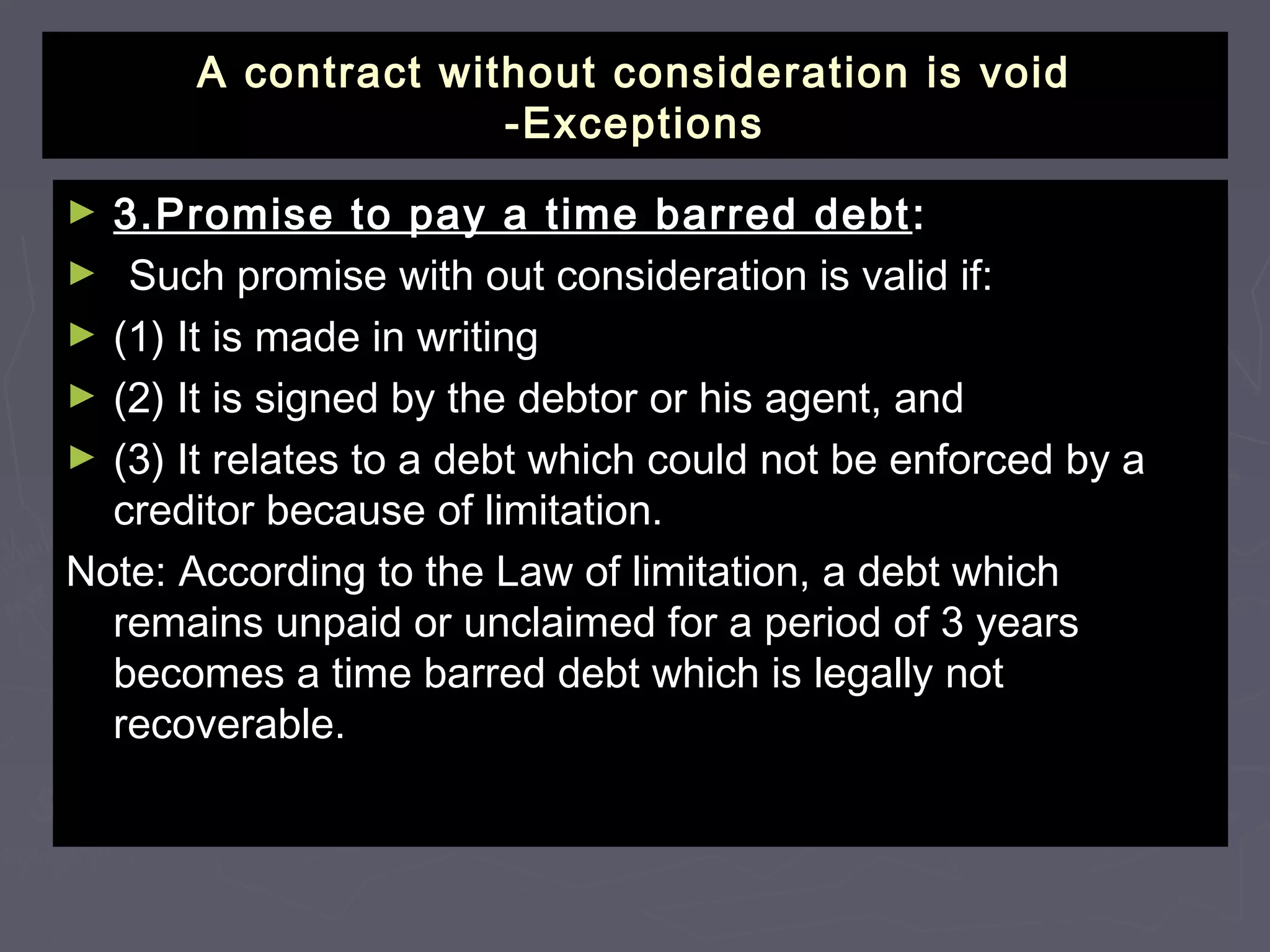 A contract without consideration is voidA contract without consideration is void
-Exceptions-Exceptions
► 3.Promise to pay a time barred debt3.Promise to pay a time barred debt ::
► Such promise with out consideration is valid if:Such promise with out consideration is valid if:
► (1) It is made in writing(1) It is made in writing
► (2) It is signed by the debtor or his agent, and(2) It is signed by the debtor or his agent, and
► (3) It relates to a debt which could not be enforced by a(3) It relates to a debt which could not be enforced by a
creditor because of limitation.creditor because of limitation.
Note: According to the Law of limitation, a debt whichNote: According to the Law of limitation, a debt which
remains unpaid or unclaimed for a period of 3 yearsremains unpaid or unclaimed for a period of 3 years
becomes a time barred debt which is legally notbecomes a time barred debt which is legally not
recoverable.recoverable.
 