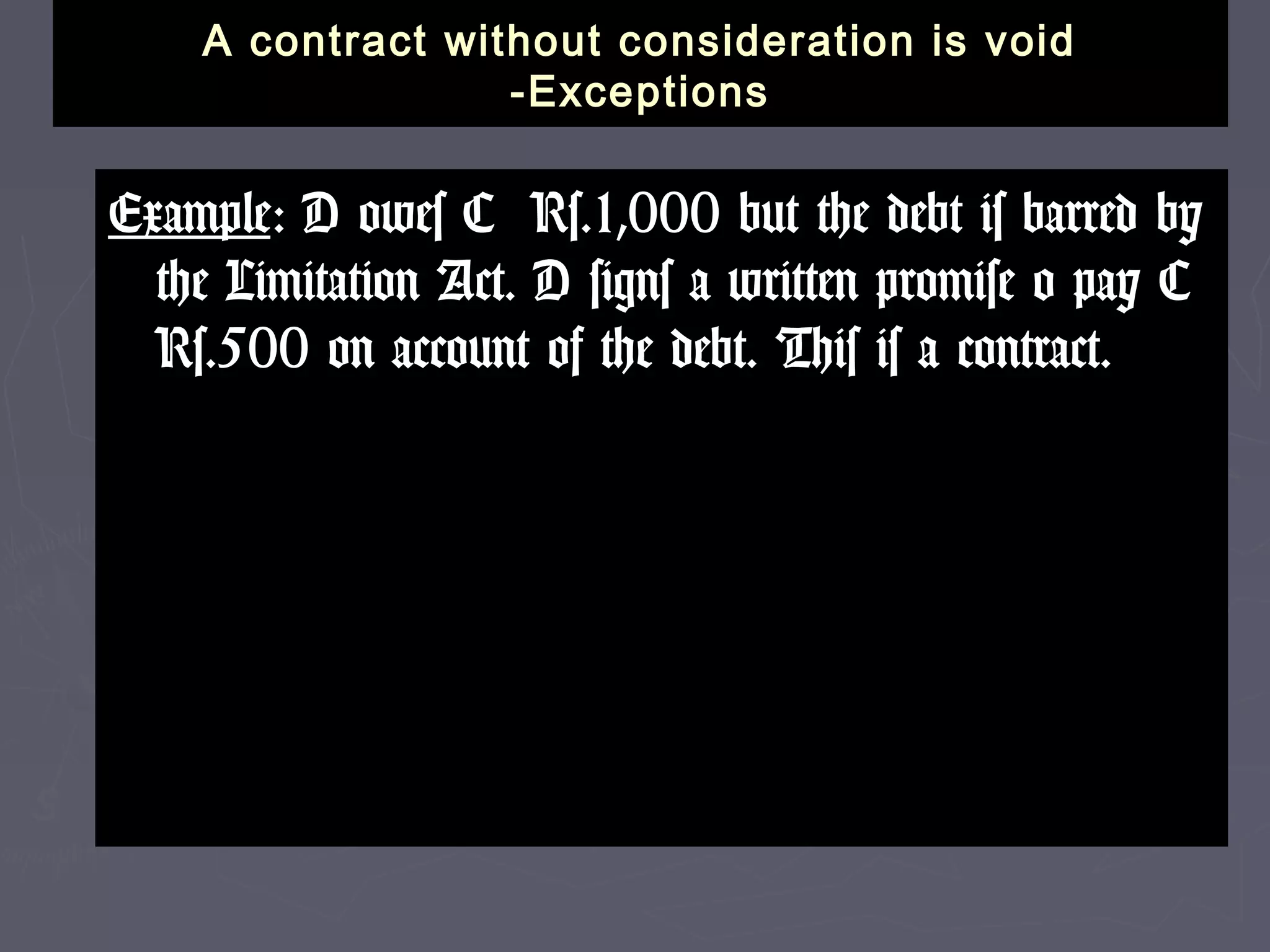 A contract without consideration is voidA contract without consideration is void
-Exceptions-Exceptions
ExampleExample: D owes C Rs.1,000 but the debt is barred by: D owes C Rs.1,000 but the debt is barred by
the Limitation Act. D signs a written promise o pay Cthe Limitation Act. D signs a written promise o pay C
Rs.500 on account of the debt. This is a contract.Rs.500 on account of the debt. This is a contract.
 