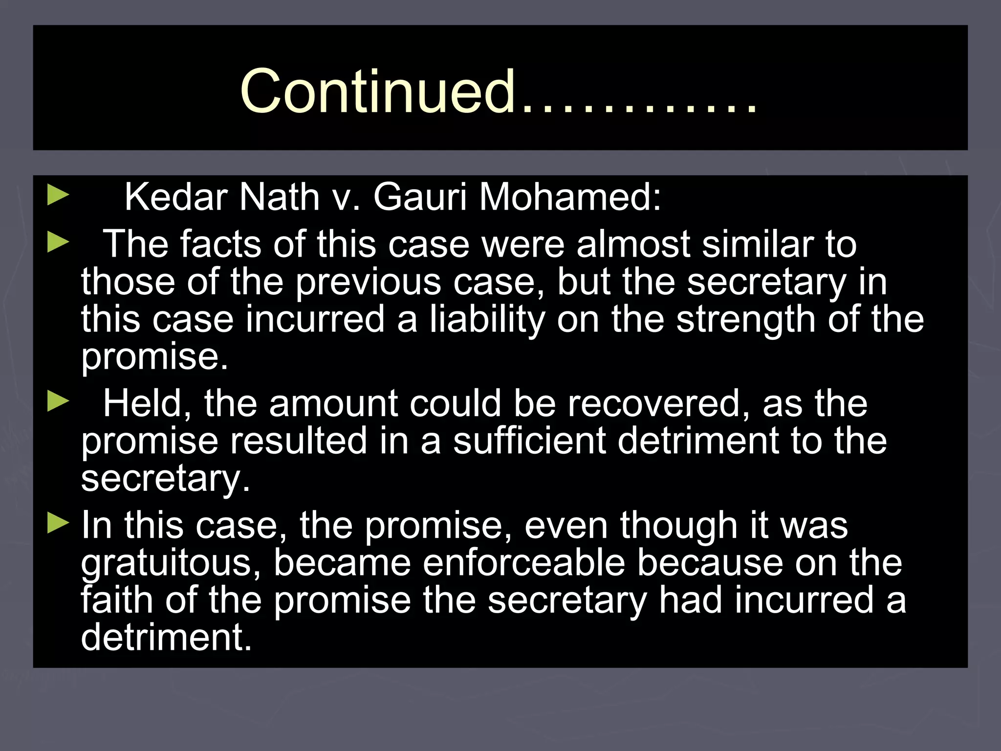Continued…………Continued…………
► Kedar Nath v. Gauri Mohamed:Kedar Nath v. Gauri Mohamed:
► The facts of this case were almost similar toThe facts of this case were almost similar to
those of the previous case, but the secretary inthose of the previous case, but the secretary in
this case incurred a liability on the strength of thethis case incurred a liability on the strength of the
promise.promise.
► Held, the amount could be recovered, as theHeld, the amount could be recovered, as the
promise resulted in a sufficient detriment to thepromise resulted in a sufficient detriment to the
secretary.secretary.
► In this case, the promise, even though it wasIn this case, the promise, even though it was
gratuitous, became enforceable because on thegratuitous, became enforceable because on the
faith of the promise the secretary had incurred afaith of the promise the secretary had incurred a
detriment.detriment.
 