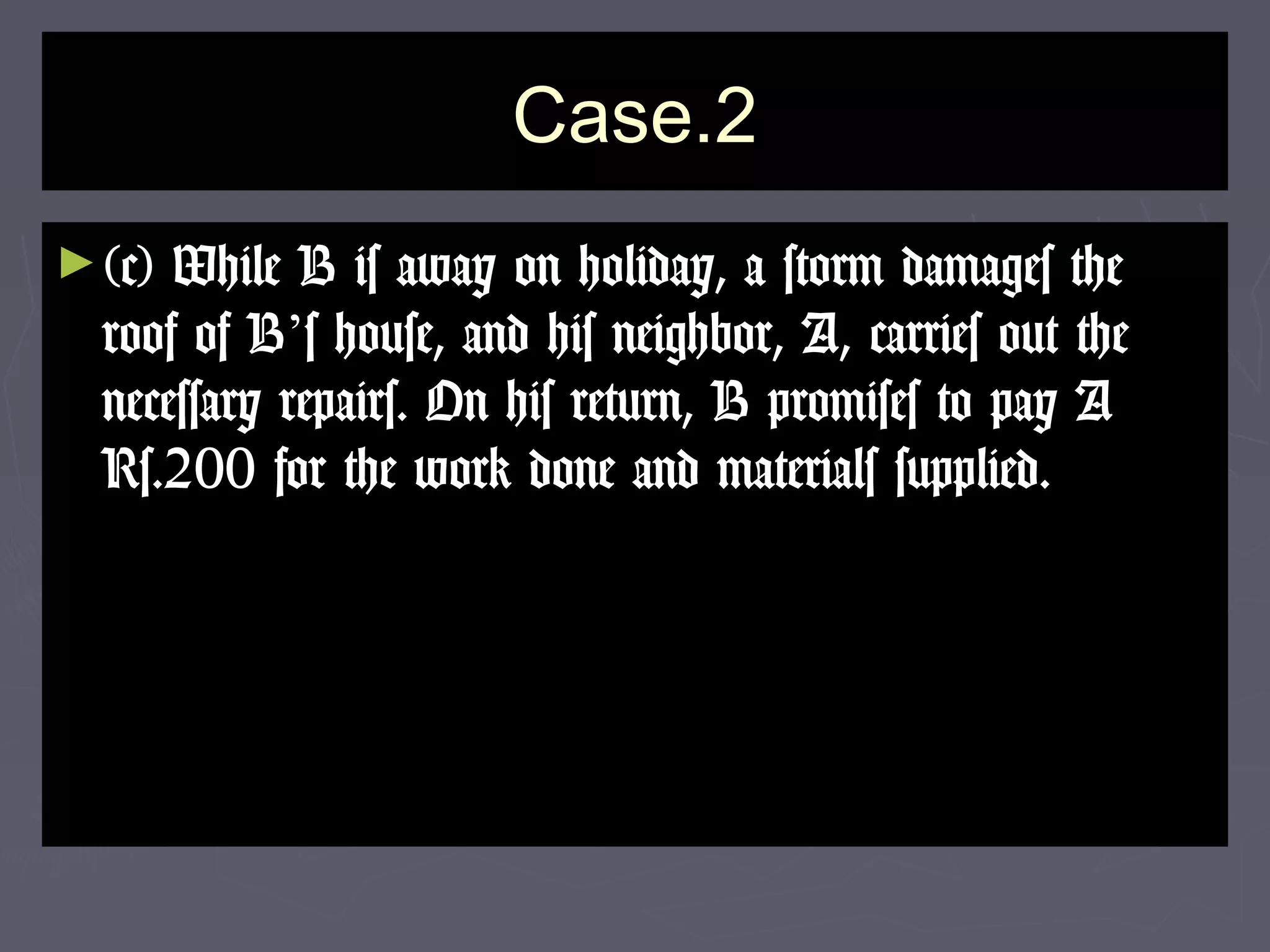 Case.2Case.2
►(c) While B is away on holiday, a storm damages the(c) While B is away on holiday, a storm damages the
roof of Broof of B’’s house, and his neighbor, A, carries out thes house, and his neighbor, A, carries out the
necessary repairs. On his return, B promises to pay Anecessary repairs. On his return, B promises to pay A
Rs.200 for the work done and materials supplied.Rs.200 for the work done and materials supplied.
 