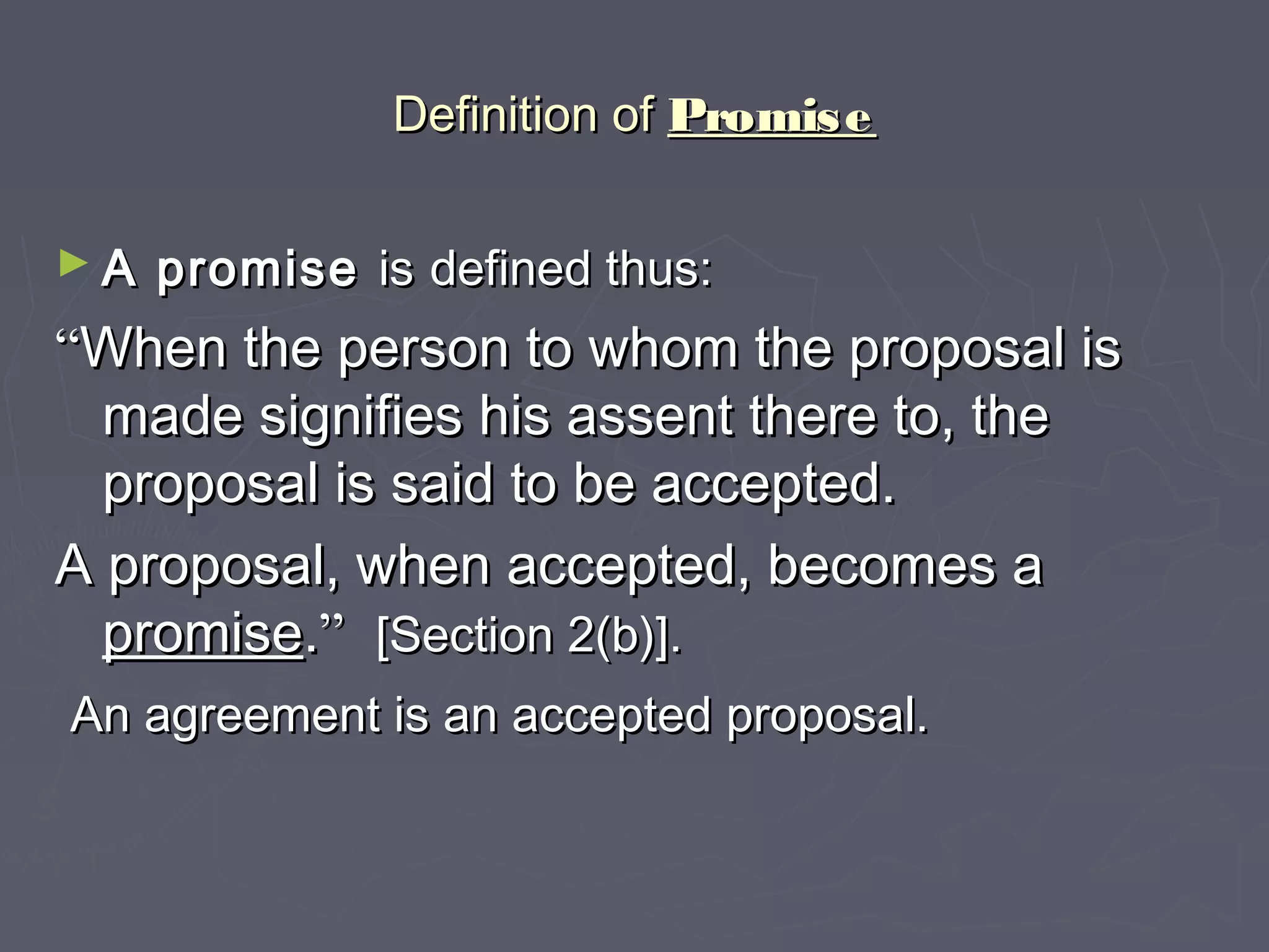 Definition ofDefinition of PromisePromise
► A promiseA promise isis defined thus:defined thus:
““When the person to whom the proposal isWhen the person to whom the proposal is
made signifies his assent there to, themade signifies his assent there to, the
proposal is said to be accepted.proposal is said to be accepted.
A proposal, when accepted, becomes aA proposal, when accepted, becomes a
promisepromise..”” [Section 2(b)].[Section 2(b)].
An agreement is an accepted proposal.An agreement is an accepted proposal.
 