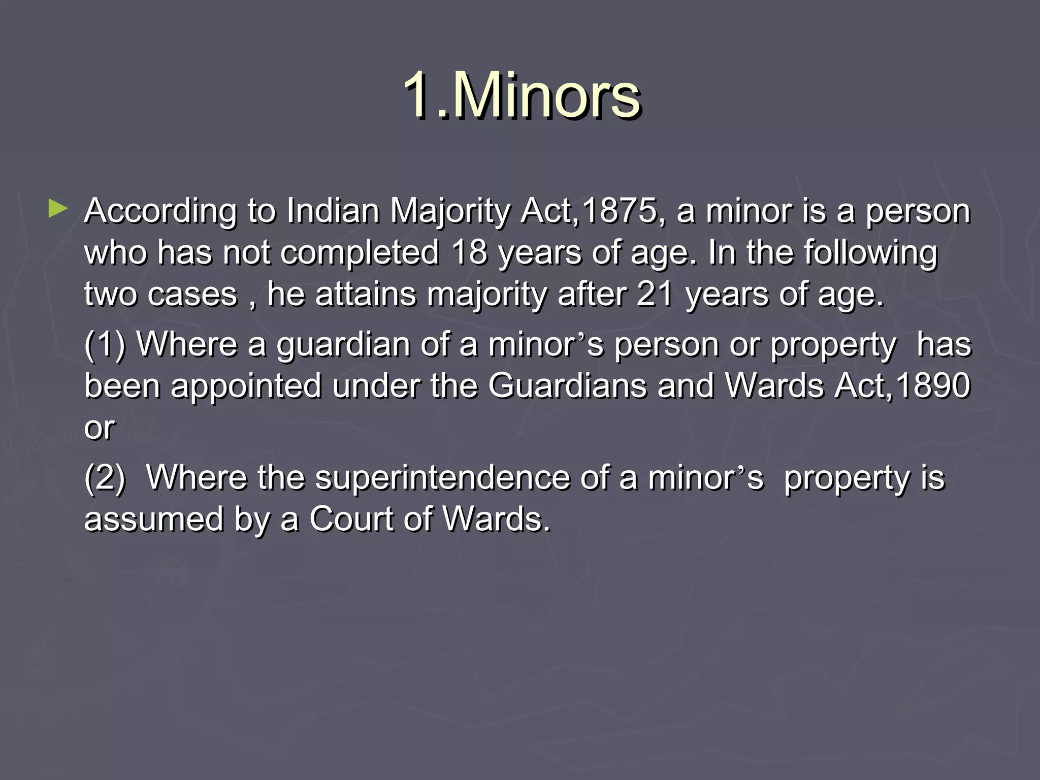 1.Minors1.Minors
► According to Indian Majority Act,1875, a minor is a personAccording to Indian Majority Act,1875, a minor is a person
who has not completed 18 years of age. In the followingwho has not completed 18 years of age. In the following
two cases , he attains majority after 21 years of age.two cases , he attains majority after 21 years of age.
(1) Where a guardian of a minor(1) Where a guardian of a minor’’s person or property hass person or property has
been appointed under the Guardians and Wards Act,1890been appointed under the Guardians and Wards Act,1890
oror
(2) Where the superintendence of a minor(2) Where the superintendence of a minor’’s property iss property is
assumed by a Court of Wards.assumed by a Court of Wards.
 