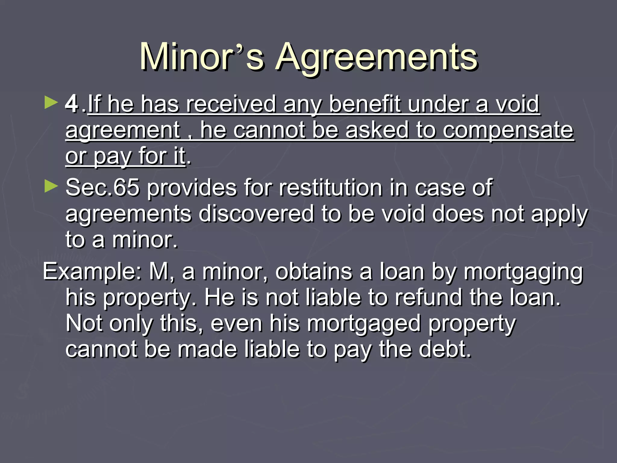 MinorMinor’’s Agreementss Agreements
► 44..If he has received any benefit under a voidIf he has received any benefit under a void
agreement , he cannot be asked to compensateagreement , he cannot be asked to compensate
or pay for itor pay for it..
► Sec.65 provides for restitution in case ofSec.65 provides for restitution in case of
agreements discovered to be void does not applyagreements discovered to be void does not apply
to a minor.to a minor.
Example: M, a minor, obtains a loan by mortgagingExample: M, a minor, obtains a loan by mortgaging
his property. He is not liable to refund the loan.his property. He is not liable to refund the loan.
Not only this, even his mortgaged propertyNot only this, even his mortgaged property
cannot be made liable to pay the debt.cannot be made liable to pay the debt.
 