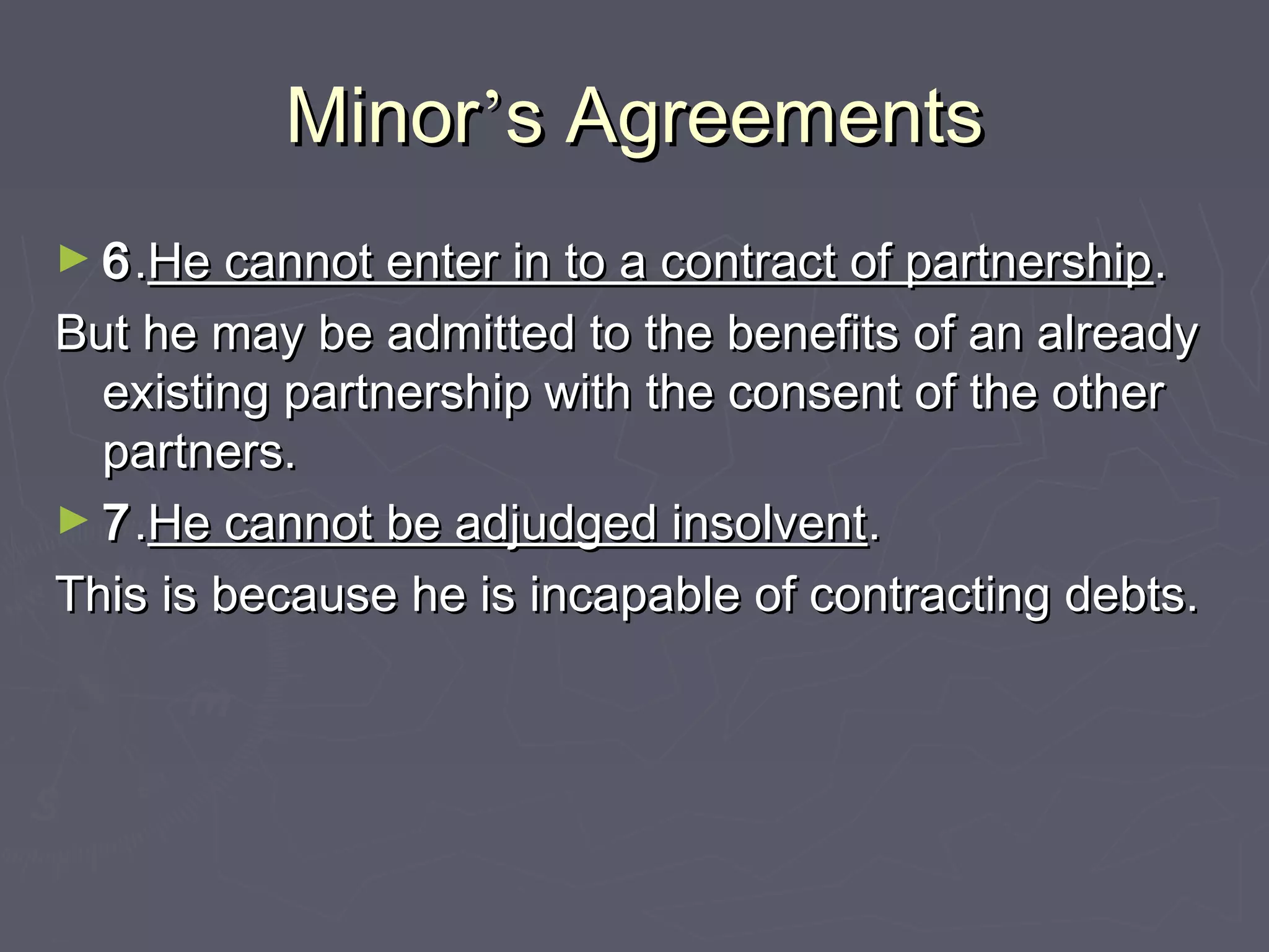 MinorMinor’’s Agreementss Agreements
► 66..He cannot enter in to a contract of partnershipHe cannot enter in to a contract of partnership..
But he may be admitted to the benefits of an alreadyBut he may be admitted to the benefits of an already
existing partnership with the consent of the otherexisting partnership with the consent of the other
partners.partners.
► 77..He cannot be adjudged insolventHe cannot be adjudged insolvent..
This is because he is incapable of contracting debts.This is because he is incapable of contracting debts.
 