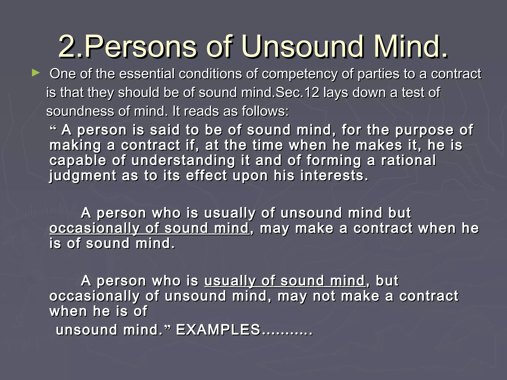2.Persons of Unsound Mind.2.Persons of Unsound Mind.
► One of the essential conditions of competency of parties to a contractOne of the essential conditions of competency of parties to a contract
is that they should be of sound mind.Sec.12 lays down a test ofis that they should be of sound mind.Sec.12 lays down a test of
soundness of mind. It reads as follows:soundness of mind. It reads as follows:
““ A person is said to be of sound mind, for the purpose ofA person is said to be of sound mind, for the purpose of
making a contract if, at the time when he makes it, he ismaking a contract if, at the time when he makes it, he is
capable of understanding it and of forming a rationalcapable of understanding it and of forming a rational
judgment as to its effect upon his interests.judgment as to its effect upon his interests.
A person who is usually of unsound mind butA person who is usually of unsound mind but
occasionally of sound mindoccasionally of sound mind , may make a contract when he, may make a contract when he
is of sound mind.is of sound mind.
A person who isA person who is usually of sound mindusually of sound mind , but, but
occasionally of unsound mind, may not make a contractoccasionally of unsound mind, may not make a contract
when he is ofwhen he is of
unsound mind.unsound mind.”” EXAMPLESEXAMPLES………………....
 