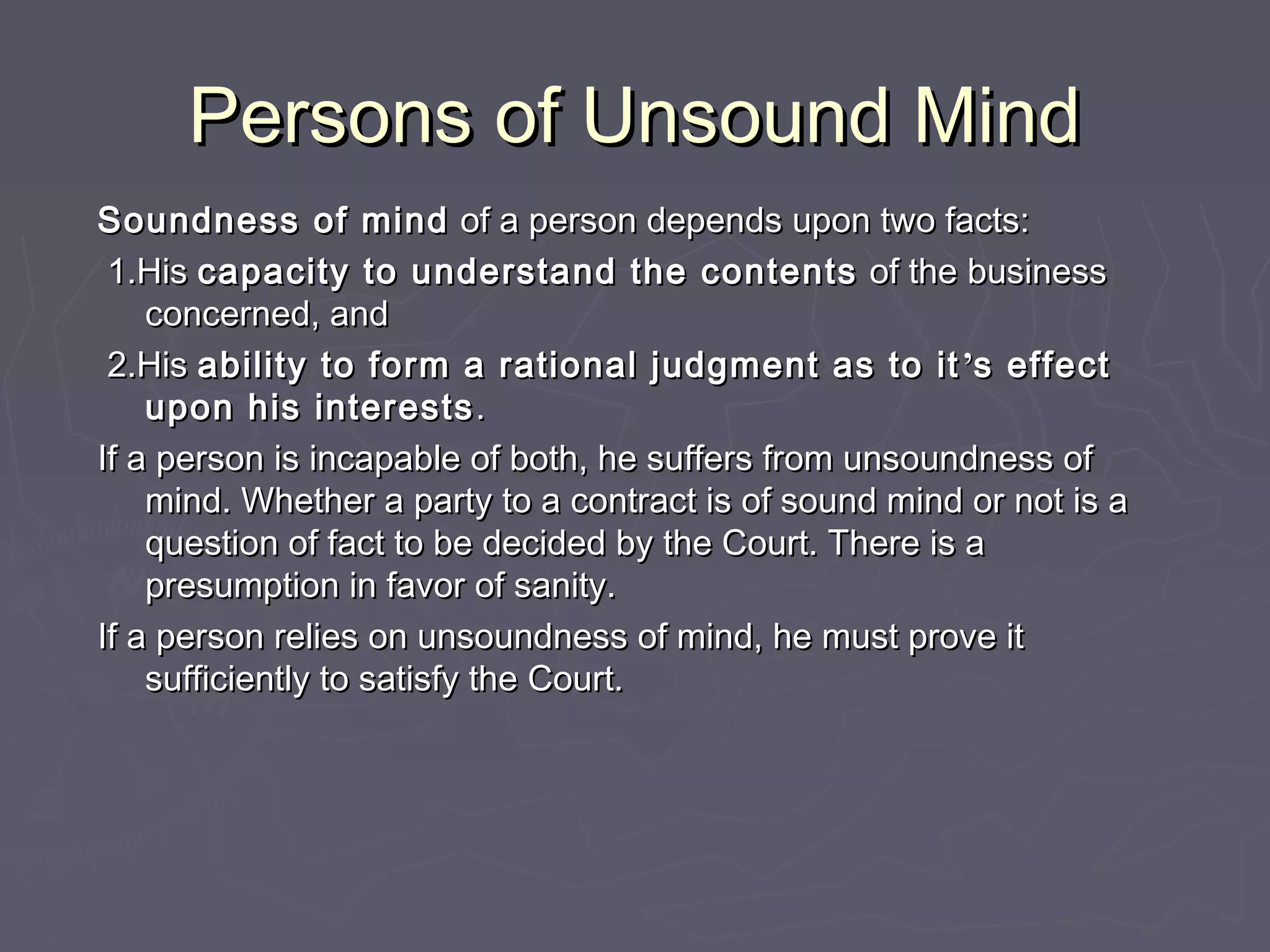 Persons of Unsound MindPersons of Unsound Mind
Soundness of mindSoundness of mind of a person depends upon two facts:of a person depends upon two facts:
1.His1.His capacity to understand the contentscapacity to understand the contents of the businessof the business
concerned, andconcerned, and
2.His2.His ability to form a rational judgment as to itability to form a rational judgment as to it ’’s effects effect
upon his interestsupon his interests ..
If a person is incapable of both, he suffers from unsoundness ofIf a person is incapable of both, he suffers from unsoundness of
mind. Whether a party to a contract is of sound mind or not is amind. Whether a party to a contract is of sound mind or not is a
question of fact to be decided by the Court. There is aquestion of fact to be decided by the Court. There is a
presumption in favor of sanity.presumption in favor of sanity.
If a person relies on unsoundness of mind, he must prove itIf a person relies on unsoundness of mind, he must prove it
sufficiently to satisfy the Court.sufficiently to satisfy the Court.
 