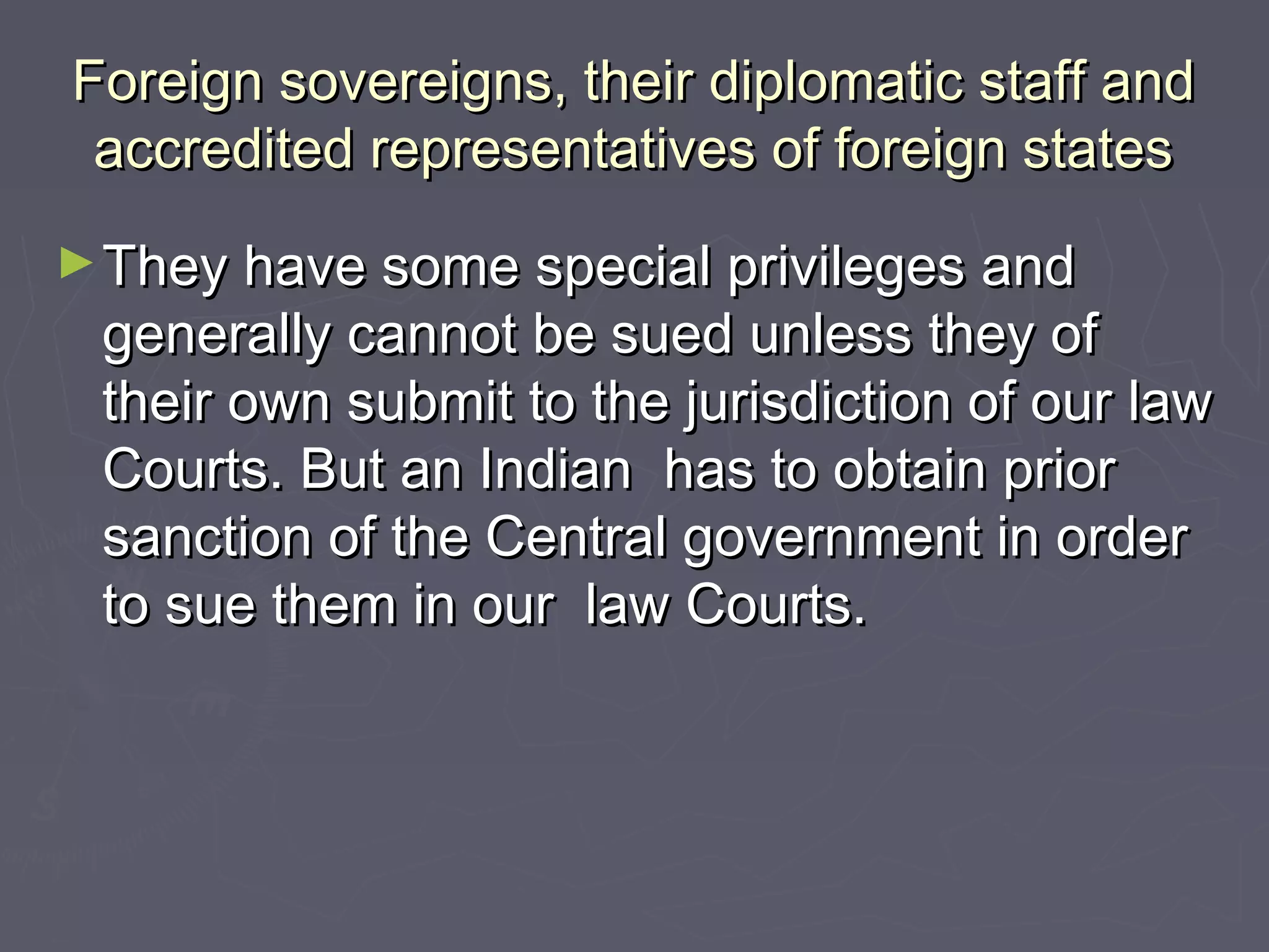 Foreign sovereigns, their diplomatic staff andForeign sovereigns, their diplomatic staff and
accredited representatives of foreign statesaccredited representatives of foreign states
►They have some special privileges andThey have some special privileges and
generally cannot be sued unless they ofgenerally cannot be sued unless they of
their own submit to the jurisdiction of our lawtheir own submit to the jurisdiction of our law
Courts. But an Indian has to obtain priorCourts. But an Indian has to obtain prior
sanction of the Central government in ordersanction of the Central government in order
to sue them in our law Courts.to sue them in our law Courts.
 