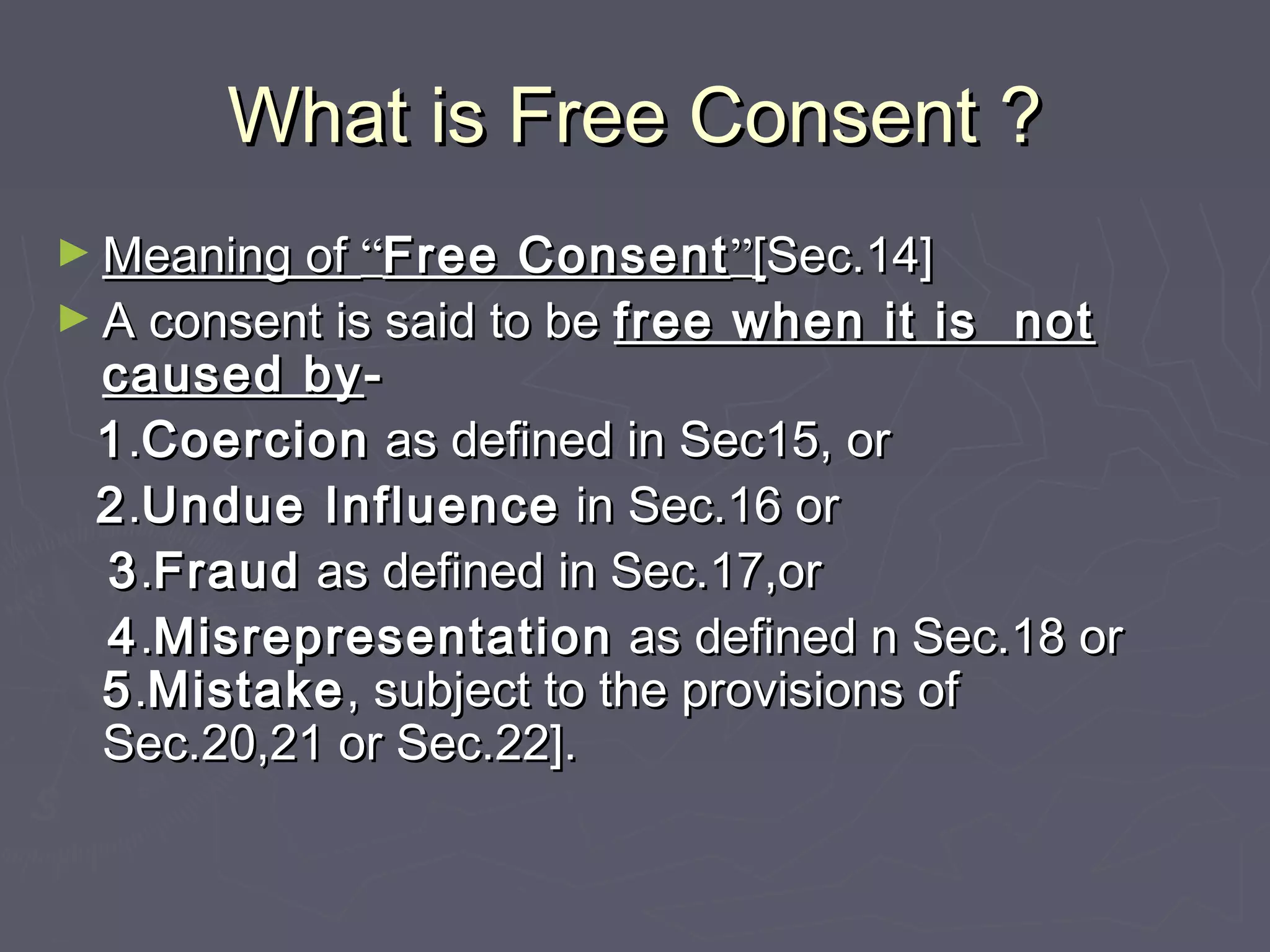 What is Free Consent ?What is Free Consent ?
► Meaning ofMeaning of ““Free ConsentFree Consent””[[Sec.14]Sec.14]
► A consent is said to beA consent is said to be free when it is notfree when it is not
caused bycaused by--
11..CoercionCoercion as defined in Sec15, oras defined in Sec15, or
22..Undue InfluenceUndue Influence in Sec.16 orin Sec.16 or
33..FraudFraud as defined in Sec.17,oras defined in Sec.17,or
44..MisrepresentationMisrepresentation as defined n Sec.18 oras defined n Sec.18 or
55..MistakeMistake, subject to the provisions of, subject to the provisions of
Sec.20,21 or Sec.22].Sec.20,21 or Sec.22].
 