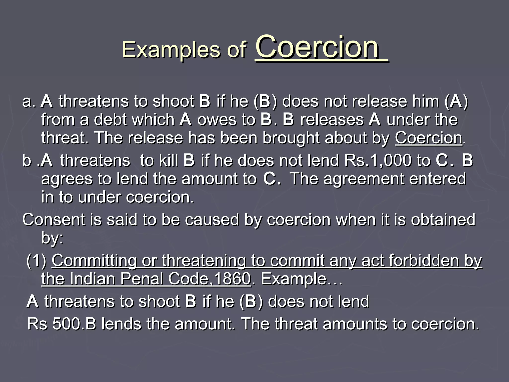 Examples ofExamples of CoercionCoercion
a.a. AA threatens to shootthreatens to shoot BB if he (if he (BB) does not release him () does not release him (AA))
from a debt whichfrom a debt which AA owes toowes to BB.. BB releasesreleases AA under theunder the
threat. The release has been brought about bythreat. The release has been brought about by CoercionCoercion..
b .b .AA threatens to killthreatens to kill BB if he does not lend Rs.1,000 toif he does not lend Rs.1,000 to C. BC. B
agrees to lend the amount toagrees to lend the amount to C.C. The agreement enteredThe agreement entered
in to under coercion.in to under coercion.
Consent is said to be caused by coercion when it is obtainedConsent is said to be caused by coercion when it is obtained
by:by:
(1)(1) Committing or threatening to commit any act forbidden byCommitting or threatening to commit any act forbidden by
the Indian Penal Code,1860the Indian Penal Code,1860. Example. Example……
AA threatens to shootthreatens to shoot BB if he (if he (BB) does not lend) does not lend
Rs 500.B lends the amount. The threat amounts to coercion.Rs 500.B lends the amount. The threat amounts to coercion.
 