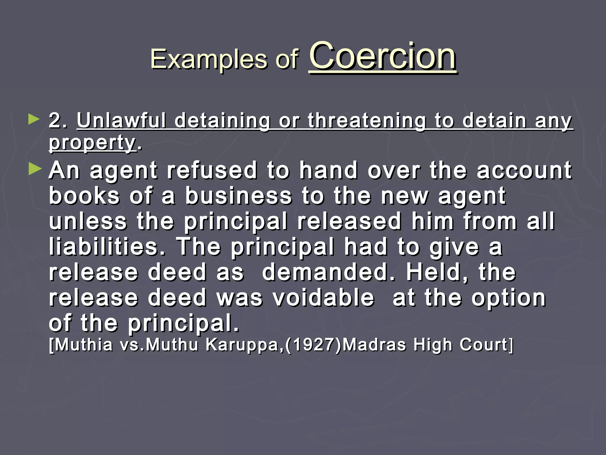 Examples ofExamples of CoercionCoercion
► 2.2. Unlawful detaining or threatening to detain anyUnlawful detaining or threatening to detain any
propertyproperty..
► An agent refused to hand over the accountAn agent refused to hand over the account
books of a business to the new agentbooks of a business to the new agent
unless the principal released him from allunless the principal released him from all
liabilities. The principal had to give aliabilities. The principal had to give a
release deed as demanded. Held, therelease deed as demanded. Held, the
release deed was voidable at the optionrelease deed was voidable at the option
of the principal.of the principal.
[Muthia vs.Muthu Karuppa,(1927)Madras High Court[Muthia vs.Muthu Karuppa,(1927)Madras High Court ]]
 