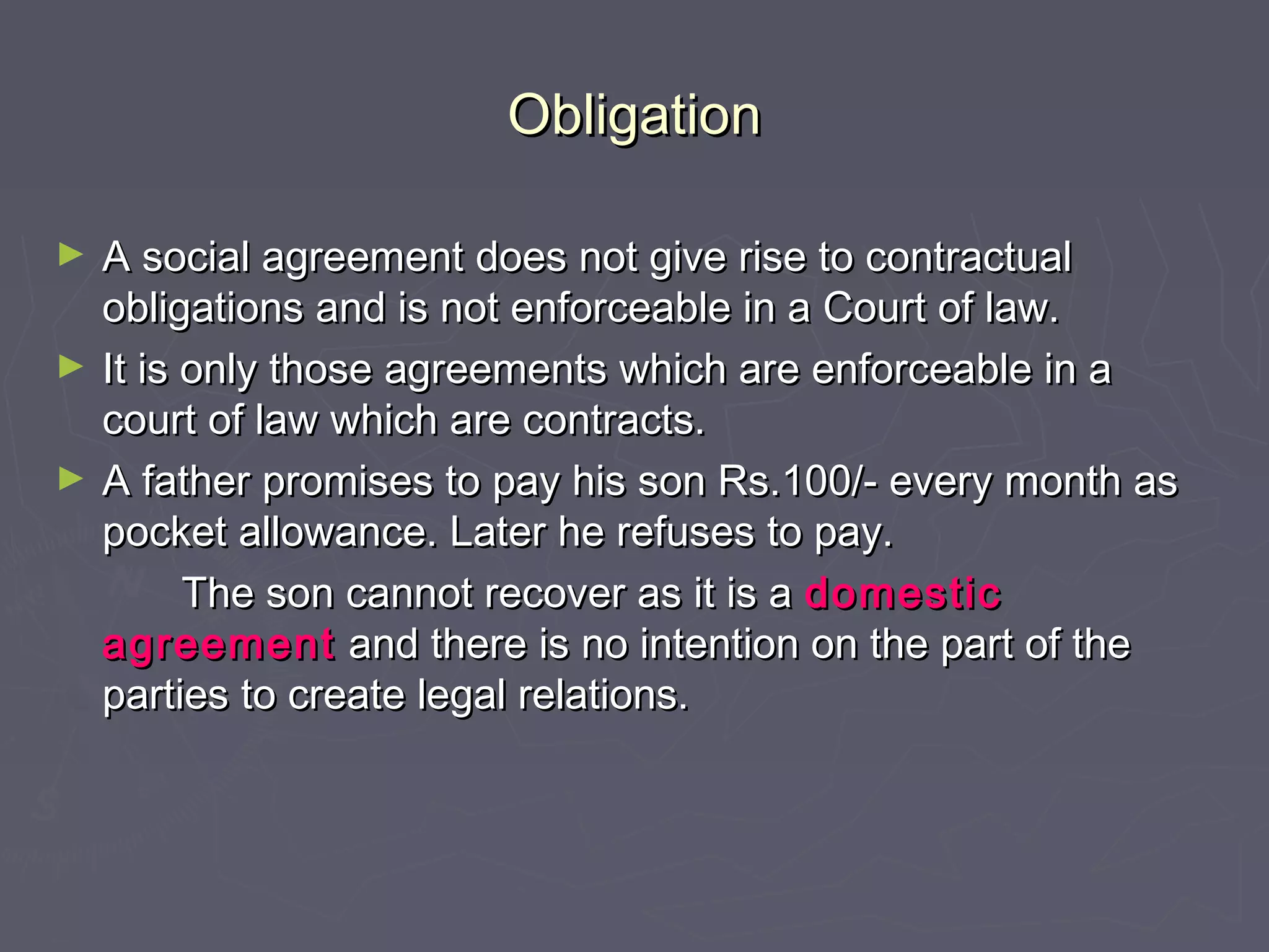 ObligationObligation
► A social agreement does not give rise to contractualA social agreement does not give rise to contractual
obligations and is not enforceable in a Court of law.obligations and is not enforceable in a Court of law.
► It is only those agreements which are enforceable in aIt is only those agreements which are enforceable in a
court of law which are contracts.court of law which are contracts.
► A father promises to pay his son Rs.100/- every month asA father promises to pay his son Rs.100/- every month as
pocket allowance. Later he refuses to pay.pocket allowance. Later he refuses to pay.
The son cannot recover as it is aThe son cannot recover as it is a domesticdomestic
agreementagreement and there is no intention on the part of theand there is no intention on the part of the
parties to create legal relations.parties to create legal relations.
 