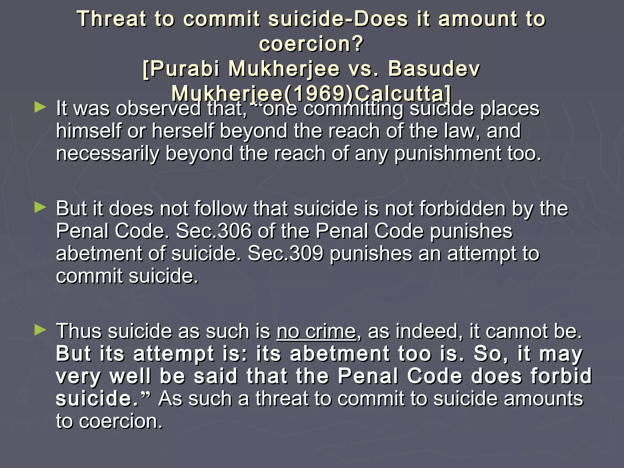 Threat to commit suicide-Does it amount toThreat to commit suicide-Does it amount to
coercion?coercion?
[Purabi Mukherjee vs. Basudev[Purabi Mukherjee vs. Basudev
Mukherjee(1969)Calcutta]Mukherjee(1969)Calcutta]
► It was observed that,It was observed that, ““one committing suicide placesone committing suicide places
himself or herself beyond the reach of the law, andhimself or herself beyond the reach of the law, and
necessarily beyond the reach of any punishment too.necessarily beyond the reach of any punishment too.
► But it does not follow that suicide is not forbidden by theBut it does not follow that suicide is not forbidden by the
Penal Code. Sec.306 of the Penal Code punishesPenal Code. Sec.306 of the Penal Code punishes
abetment of suicide. Sec.309 punishes an attempt toabetment of suicide. Sec.309 punishes an attempt to
commit suicide.commit suicide.
► Thus suicide as such isThus suicide as such is no crimeno crime, as indeed, it cannot be., as indeed, it cannot be.
But its attempt is: its abetment too is. So, it mayBut its attempt is: its abetment too is. So, it may
very well be said that the Penal Code does forbidvery well be said that the Penal Code does forbid
suicide.suicide.”” As such a threat to commit to suicide amountsAs such a threat to commit to suicide amounts
to coercion.to coercion.
 