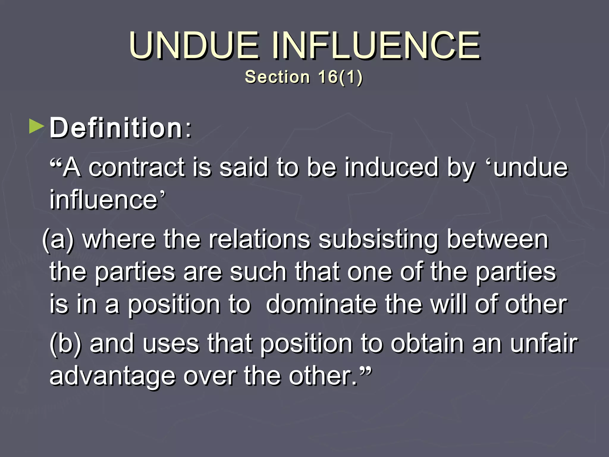 UNDUE INFLUENCEUNDUE INFLUENCE
Section 16(1)Section 16(1)
►DefinitionDefinition::
““A contract is said to be induced byA contract is said to be induced by ‘‘undueundue
influenceinfluence’’
(a) where the relations subsisting between(a) where the relations subsisting between
the parties are such that one of the partiesthe parties are such that one of the parties
is in a position to dominate the will of otheris in a position to dominate the will of other
(b) and uses that position to obtain an unfair(b) and uses that position to obtain an unfair
advantage over the other.advantage over the other.””
 