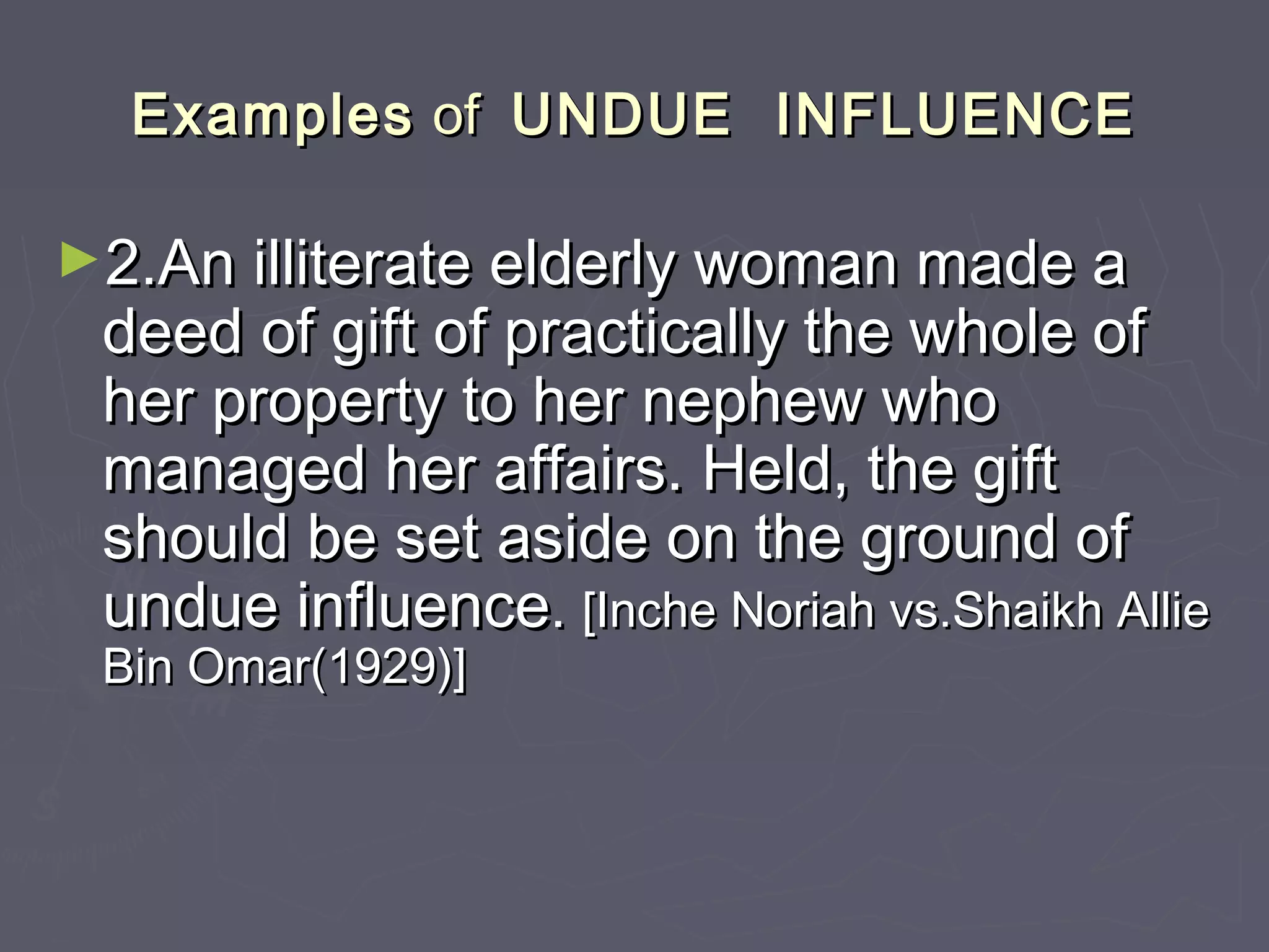ExamplesExamples ofof UNDUE INFLUENCEUNDUE INFLUENCE
►2.An illiterate elderly woman made a2.An illiterate elderly woman made a
deed of gift of practically the whole ofdeed of gift of practically the whole of
her property to her nephew whoher property to her nephew who
managed her affairs. Held, the giftmanaged her affairs. Held, the gift
should be set aside on the ground ofshould be set aside on the ground of
undue influenceundue influence.. [Inche Noriah vs.Shaikh Allie[Inche Noriah vs.Shaikh Allie
Bin Omar(1929)]Bin Omar(1929)]
 