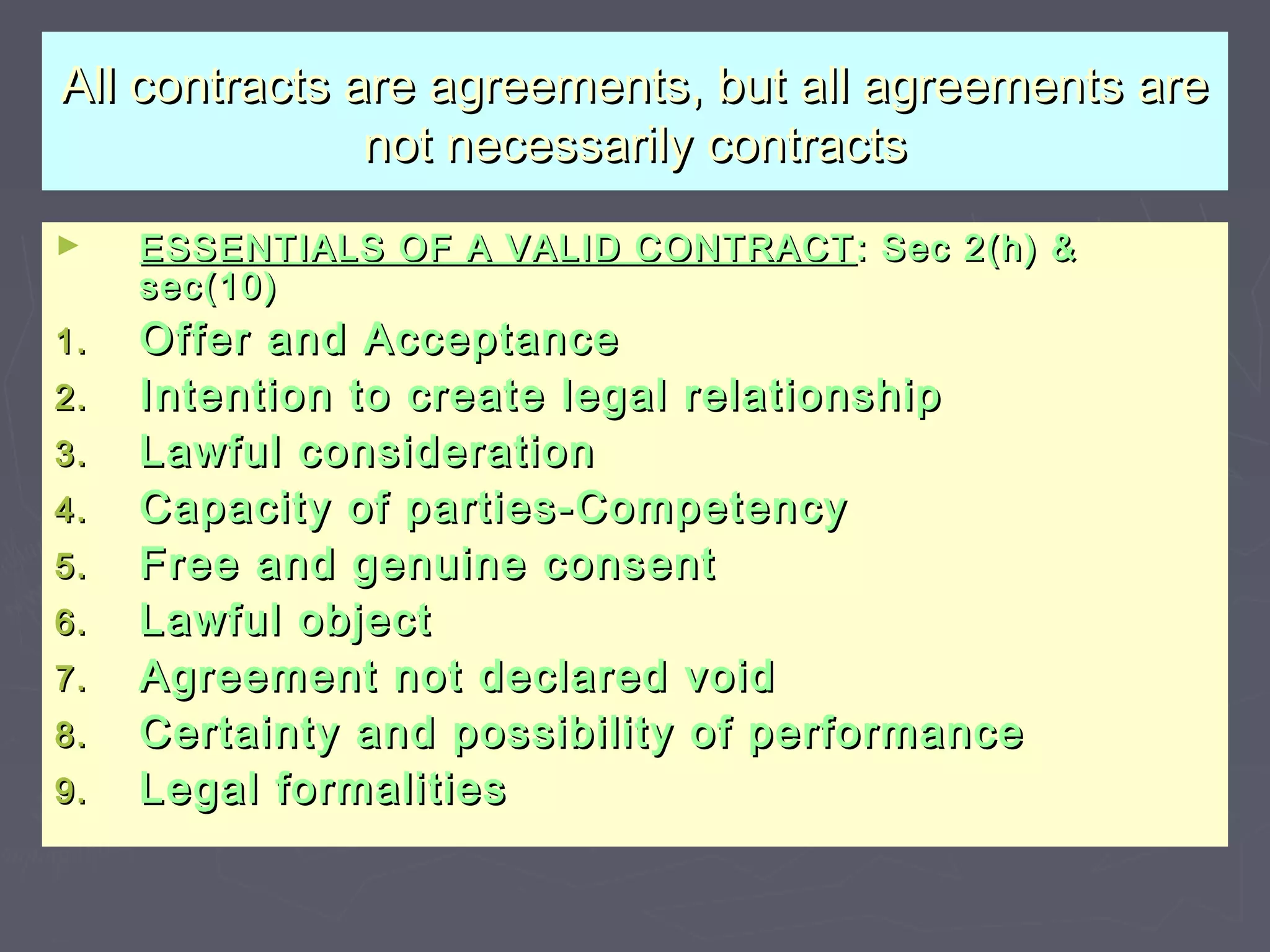 All contracts are agreements, but all agreements areAll contracts are agreements, but all agreements are
not necessarily contractsnot necessarily contracts
► ESSENTIALS OF A VALID CONTRACTESSENTIALS OF A VALID CONTRACT : Sec 2(h) &: Sec 2(h) &
sec(10)sec(10)
1.1. Offer and AcceptanceOffer and Acceptance
2.2. Intention to create legal relationshipIntention to create legal relationship
3.3. Lawful considerationLawful consideration
4.4. Capacity of parties-CompetencyCapacity of parties-Competency
5.5. Free and genuine consentFree and genuine consent
6.6. Lawful objectLawful object
7.7. Agreement not declared voidAgreement not declared void
8.8. Certainty and possibility of performanceCertainty and possibility of performance
9.9. Legal formalitiesLegal formalities
 