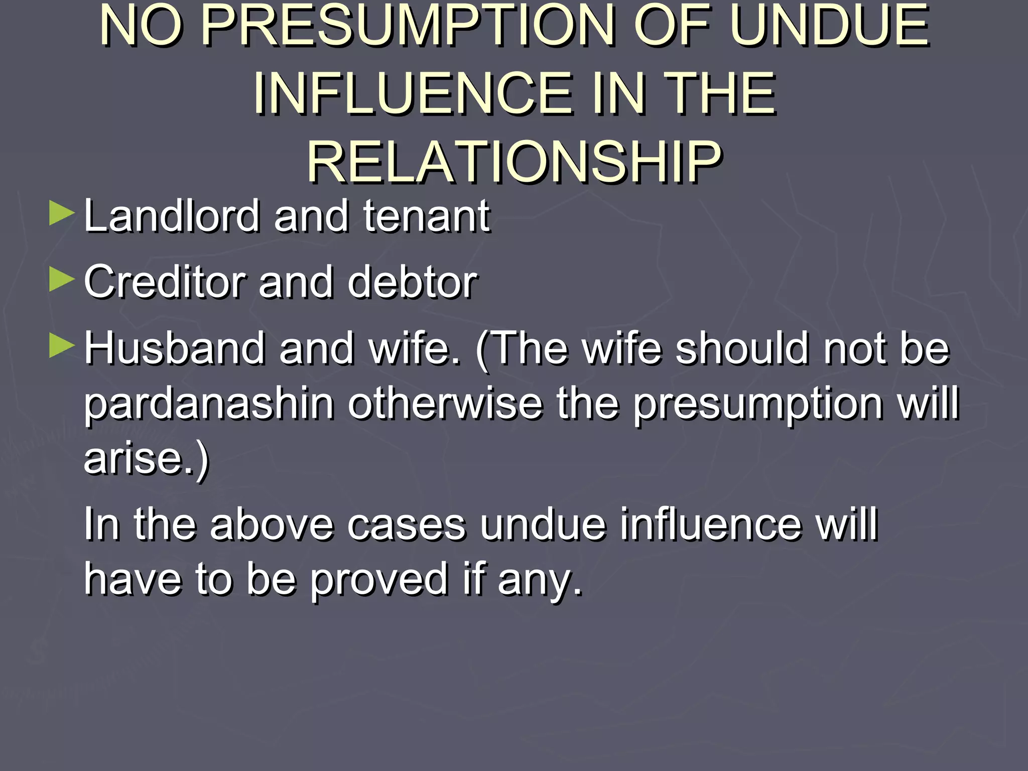 NO PRESUMPTION OF UNDUENO PRESUMPTION OF UNDUE
INFLUENCE IN THEINFLUENCE IN THE
RELATIONSHIPRELATIONSHIP
►Landlord and tenantLandlord and tenant
►Creditor and debtorCreditor and debtor
►Husband and wife. (The wife should not beHusband and wife. (The wife should not be
pardanashin otherwise the presumption willpardanashin otherwise the presumption will
arise.)arise.)
In the above cases undue influence willIn the above cases undue influence will
have to be proved if any.have to be proved if any.
 