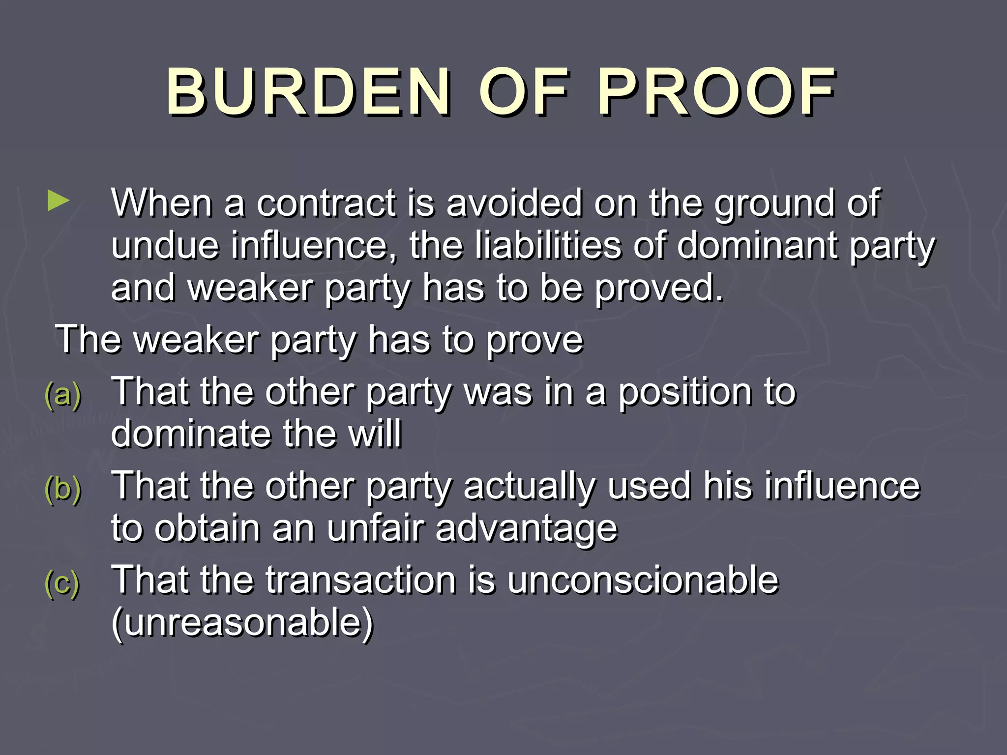 BURDEN OF PROOFBURDEN OF PROOF
► When a contract is avoided on the ground ofWhen a contract is avoided on the ground of
undue influence, the liabilities of dominant partyundue influence, the liabilities of dominant party
and weaker party has to be proved.and weaker party has to be proved.
The weaker party has to proveThe weaker party has to prove
(a)(a) That the other party was in a position toThat the other party was in a position to
dominate the willdominate the will
(b)(b) That the other party actually used his influenceThat the other party actually used his influence
to obtain an unfair advantageto obtain an unfair advantage
(c)(c) That the transaction is unconscionableThat the transaction is unconscionable
(unreasonable)(unreasonable)
 