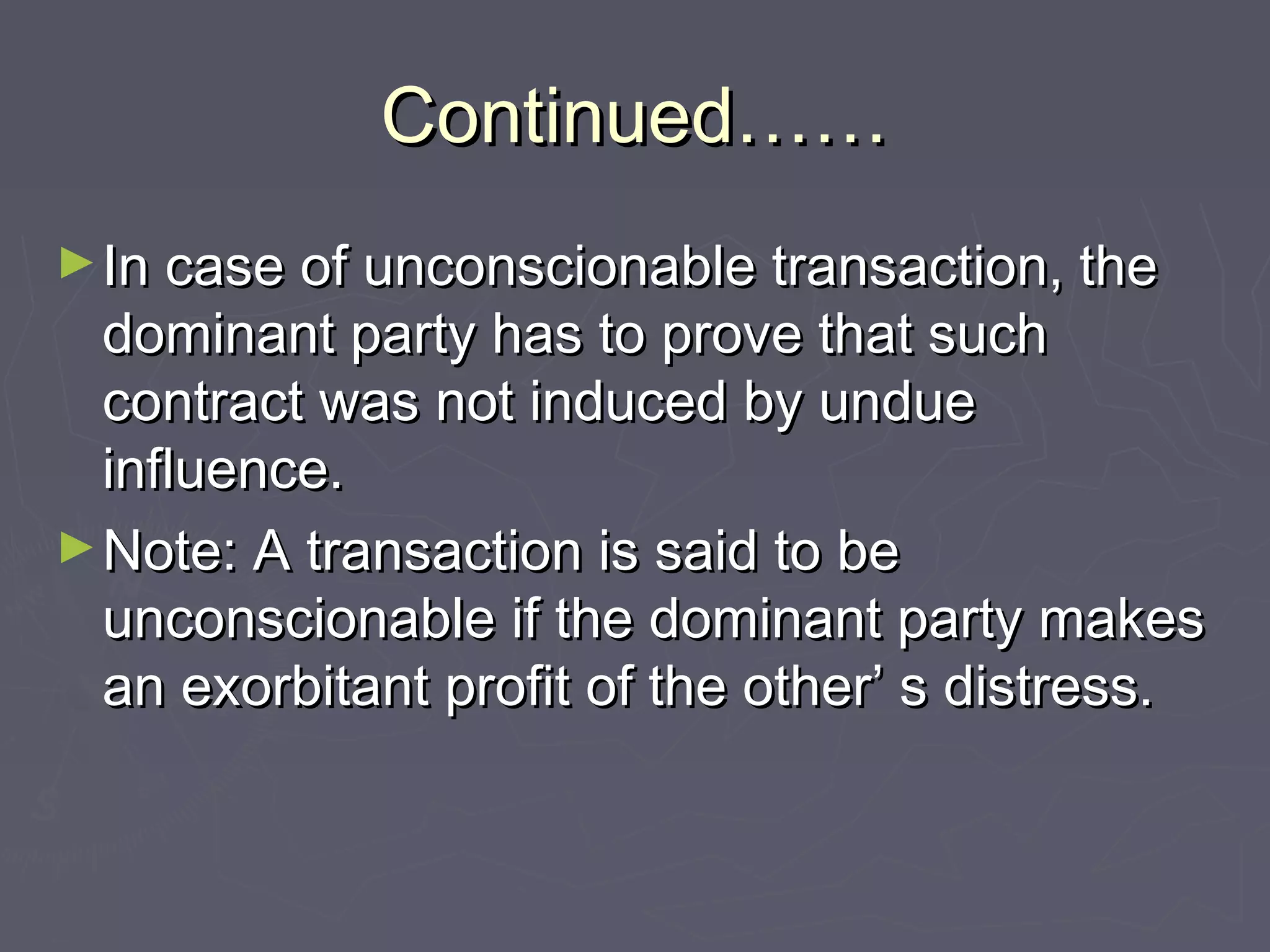 Continued……Continued……
►In case of unconscionable transaction, theIn case of unconscionable transaction, the
dominant party has to prove that suchdominant party has to prove that such
contract was not induced by unduecontract was not induced by undue
influence.influence.
►Note: A transaction is said to beNote: A transaction is said to be
unconscionable if the dominant party makesunconscionable if the dominant party makes
an exorbitant profit of the other’ s distress.an exorbitant profit of the other’ s distress.
 