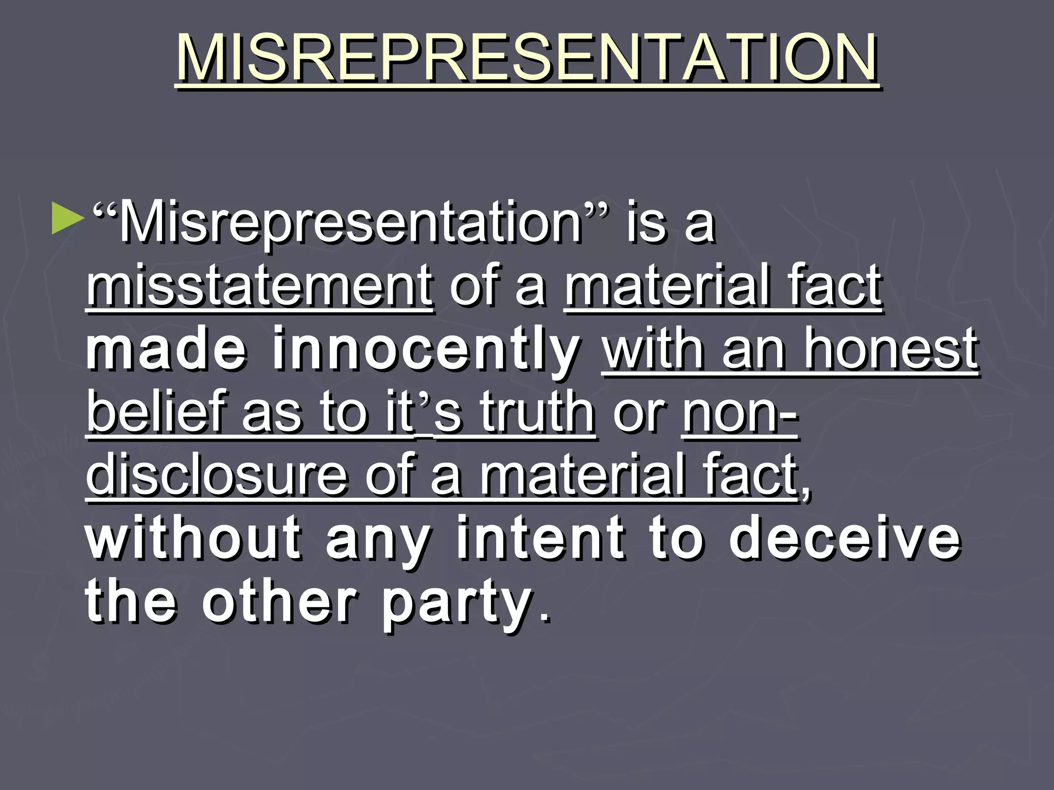 MISREPRESENTATIONMISREPRESENTATION
►““MisrepresentationMisrepresentation”” is ais a
misstatementmisstatement of aof a material factmaterial fact
made innocentlymade innocently with an honestwith an honest
belief as to itbelief as to it’’s truths truth oror non-non-
disclosure of a material factdisclosure of a material fact,,
without any intent to deceivewithout any intent to deceive
the other partythe other party..
 