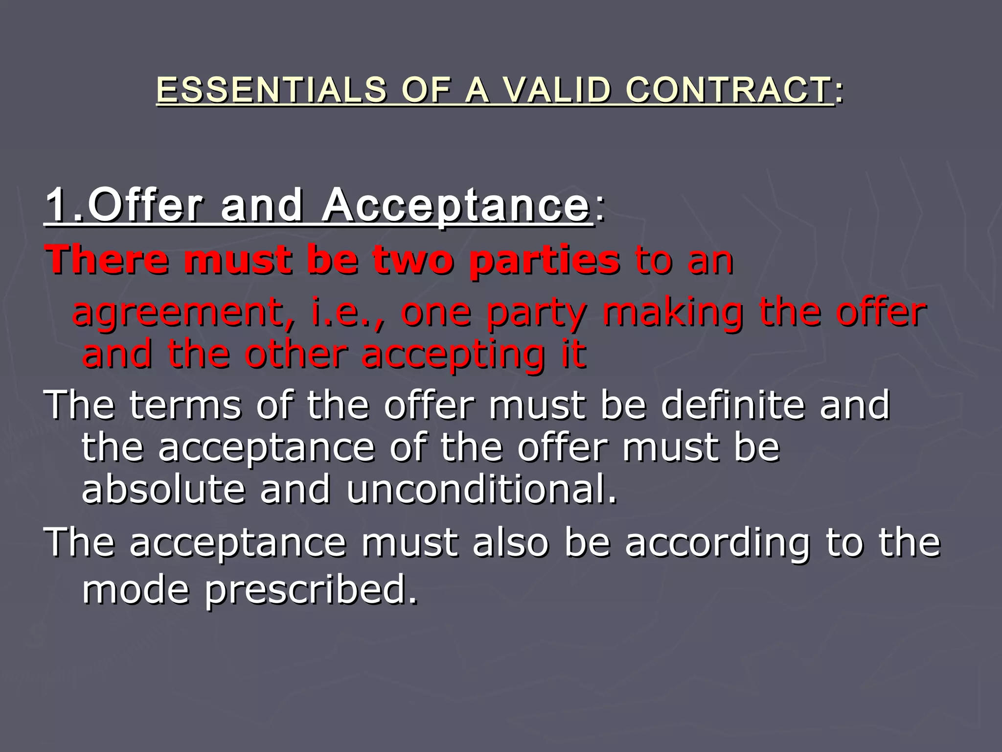ESSENTIALS OF A VALID CONTRACTESSENTIALS OF A VALID CONTRACT ::
1.Offer and Acceptance1.Offer and Acceptance ::
There must be two partiesThere must be two parties to anto an
agreement, i.e., one party making the offeragreement, i.e., one party making the offer
and the other accepting itand the other accepting it
The terms of the offer must be definite andThe terms of the offer must be definite and
the acceptance of the offer must bethe acceptance of the offer must be
absolute and unconditional.absolute and unconditional.
The acceptance must also be according to theThe acceptance must also be according to the
mode prescribedmode prescribed..
 