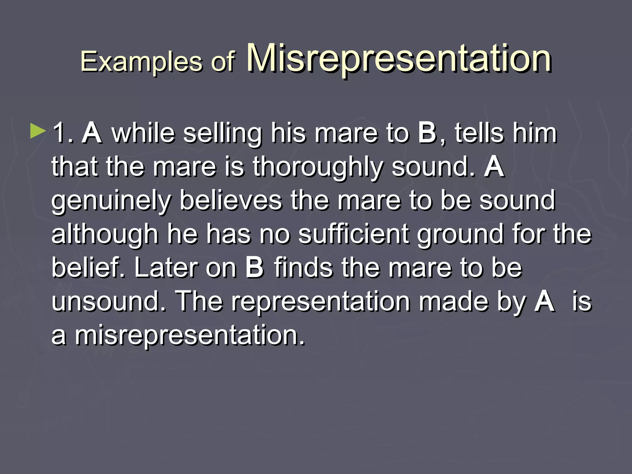 Examples ofExamples of MisrepresentationMisrepresentation
►1.1. AA while selling his mare towhile selling his mare to BB, tells him, tells him
that the mare is thoroughly sound.that the mare is thoroughly sound. AA
genuinely believes the mare to be soundgenuinely believes the mare to be sound
although he has no sufficient ground for thealthough he has no sufficient ground for the
belief. Later onbelief. Later on BB finds the mare to befinds the mare to be
unsound. The representation made byunsound. The representation made by AA isis
a misrepresentation.a misrepresentation.
 