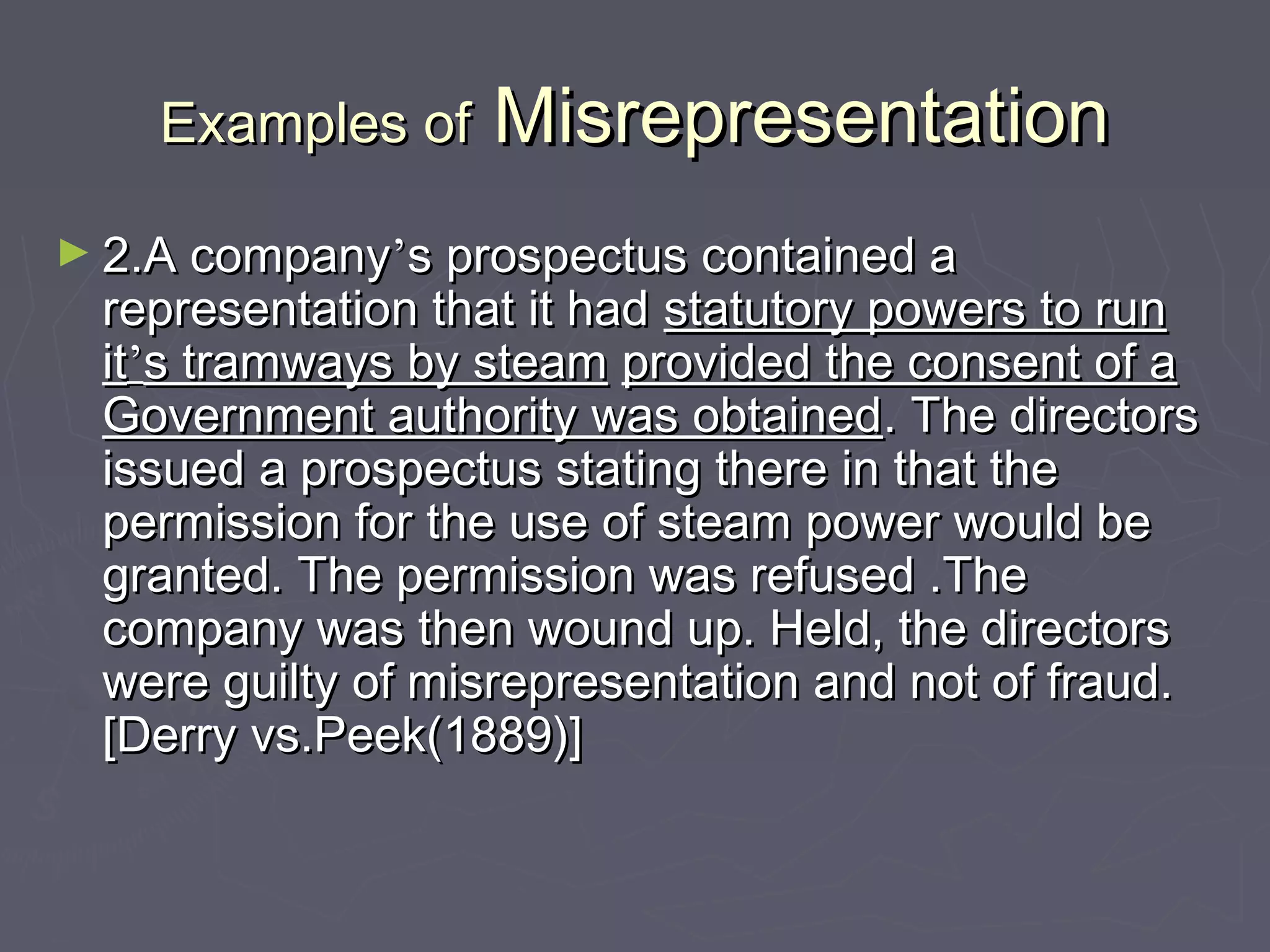 Examples ofExamples of MisrepresentationMisrepresentation
► 2.A company2.A company’’s prospectus contained as prospectus contained a
representation that it hadrepresentation that it had statutory powers to runstatutory powers to run
itit’’s tramways by steams tramways by steam provided the consent of aprovided the consent of a
Government authority was obtainedGovernment authority was obtained. The directors. The directors
issued a prospectus stating there in that theissued a prospectus stating there in that the
permission for the use of steam power would bepermission for the use of steam power would be
granted. The permission was refused .Thegranted. The permission was refused .The
company was then wound up. Held, the directorscompany was then wound up. Held, the directors
were guilty of misrepresentation and not of fraud.were guilty of misrepresentation and not of fraud.
[Derry vs.Peek(1889)][Derry vs.Peek(1889)]
 