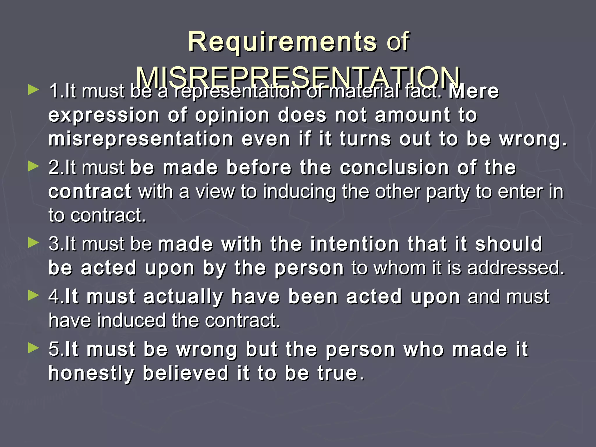 RequirementsRequirements ofof
MISREPRESENTATIONMISREPRESENTATION► 1.It must be a representation of material fact.1.It must be a representation of material fact. MereMere
expression of opinion does not amount toexpression of opinion does not amount to
misrepresentation even if it turns out to be wrong.misrepresentation even if it turns out to be wrong.
► 2.It must2.It must be made before the conclusion of thebe made before the conclusion of the
contractcontract with a view to inducing the other party to enter inwith a view to inducing the other party to enter in
to contract.to contract.
► 3.It must be3.It must be made with the intention that it shouldmade with the intention that it should
be acted upon by the personbe acted upon by the person to whom it is addressed.to whom it is addressed.
► 4.4.It must actually have been acted uponIt must actually have been acted upon and mustand must
have induced the contract.have induced the contract.
► 5.5.It must be wrong but the person who made itIt must be wrong but the person who made it
honestly believed it to be truehonestly believed it to be true ..
 
