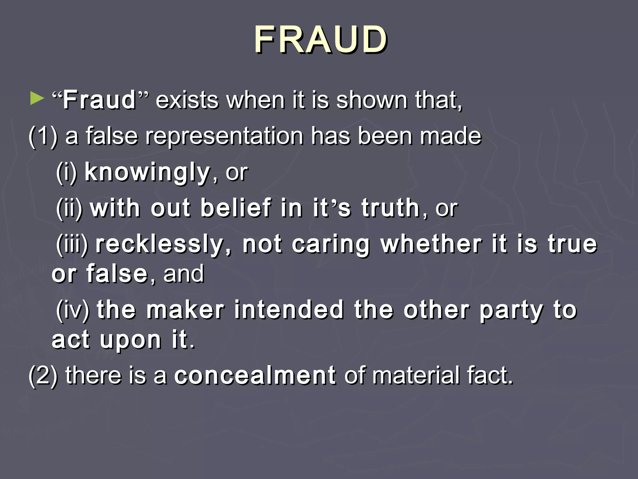 FRAUDFRAUD
► ““FraudFraud”” exists when it is shown that,exists when it is shown that,
(1) a false representation has been made(1) a false representation has been made
(i)(i) knowinglyknowingly, or, or
(ii)(ii) with out belief in itwith out belief in it’’s truths truth, or, or
(iii)(iii) recklessly, not caring whether it is truerecklessly, not caring whether it is true
or falseor false, and, and
(iv)(iv) the maker intended the other party tothe maker intended the other party to
act upon itact upon it..
(2) there is a(2) there is a concealmentconcealment of material fact.of material fact.
 