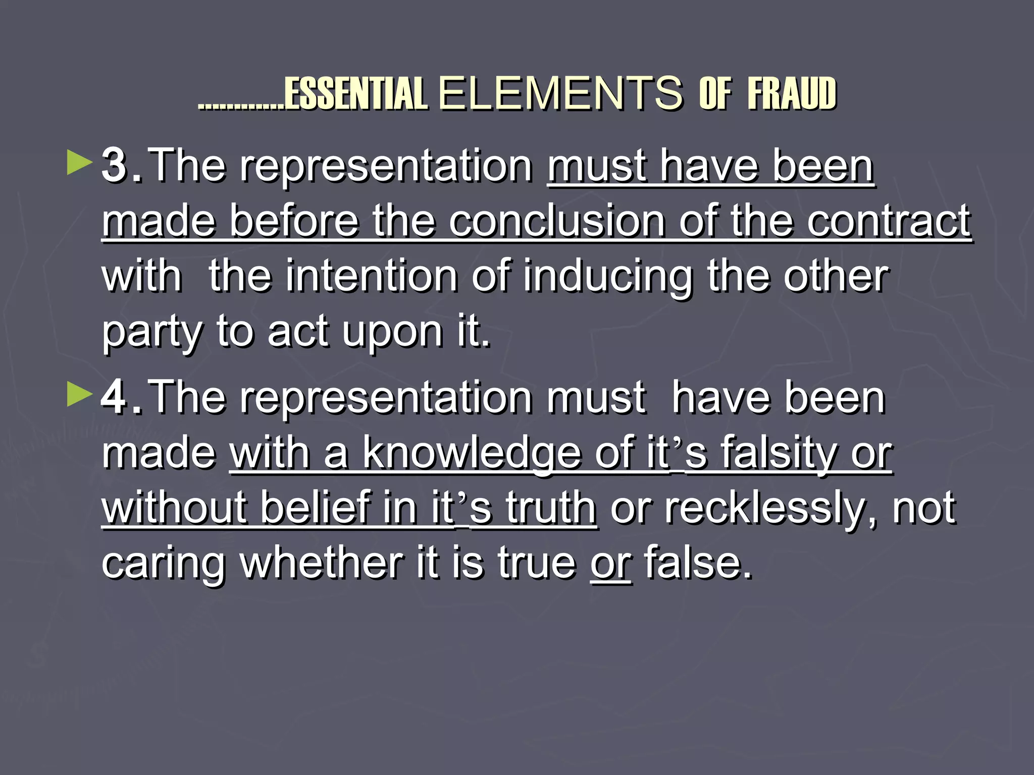 ……………………ESSENTIALESSENTIAL ELEMENTSELEMENTS OF FRAUDOF FRAUD
►3.3.The representationThe representation must have beenmust have been
made before the conclusion of the contractmade before the conclusion of the contract
with the intention of inducing the otherwith the intention of inducing the other
party to act upon it.party to act upon it.
►4.4.The representation must have beenThe representation must have been
mademade with a knowledge of itwith a knowledge of it’’s falsity ors falsity or
without belief in itwithout belief in it’’s truths truth or recklessly, notor recklessly, not
caring whether it is truecaring whether it is true oror false.false.
 