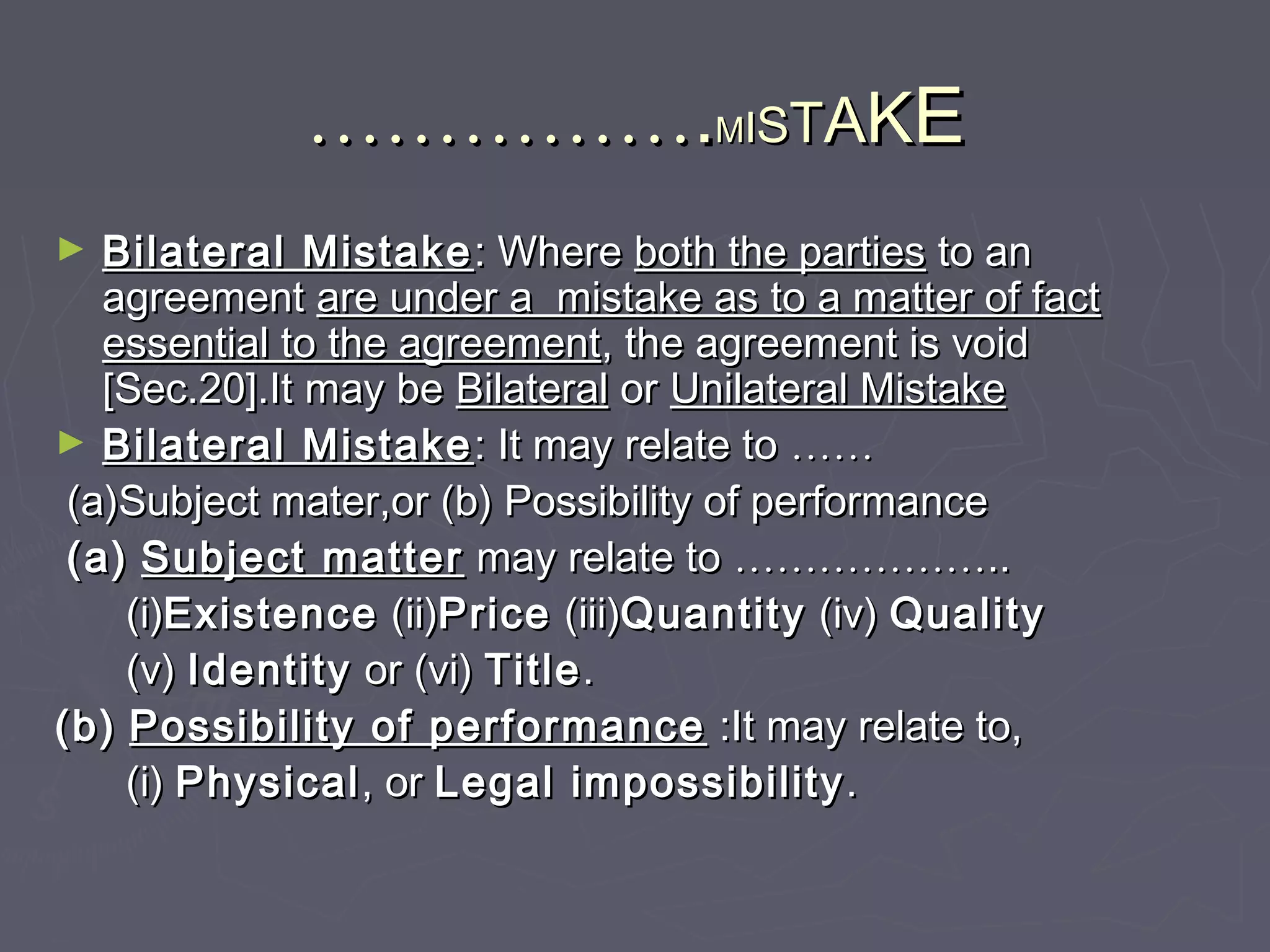 …………………………..MMIISSTTAAKKEE
► Bilateral MistakeBilateral Mistake : Where: Where both the partiesboth the parties to anto an
agreementagreement are under a mistake as to a matter of factare under a mistake as to a matter of fact
essential to the agreementessential to the agreement, the agreement is void, the agreement is void
[Sec.20].It may be[Sec.20].It may be BilateralBilateral oror Unilateral MistakeUnilateral Mistake
► Bilateral MistakeBilateral Mistake : It may relate to: It may relate to …………
(a)Subject mater,or (b) Possibility of performance(a)Subject mater,or (b) Possibility of performance
(a)(a) Subject matterSubject matter may relate tomay relate to ………………………………....
(i)(i)ExistenceExistence (ii)(ii)PricePrice (iii)(iii)QuantityQuantity (iv)(iv) QualityQuality
(v)(v) IdentityIdentity or (vi)or (vi) TitleTitle..
(b)(b) Possibility of performancePossibility of performance :It may relate to,:It may relate to,
(i)(i) PhysicalPhysical, or, or Legal impossibilityLegal impossibility ..
 