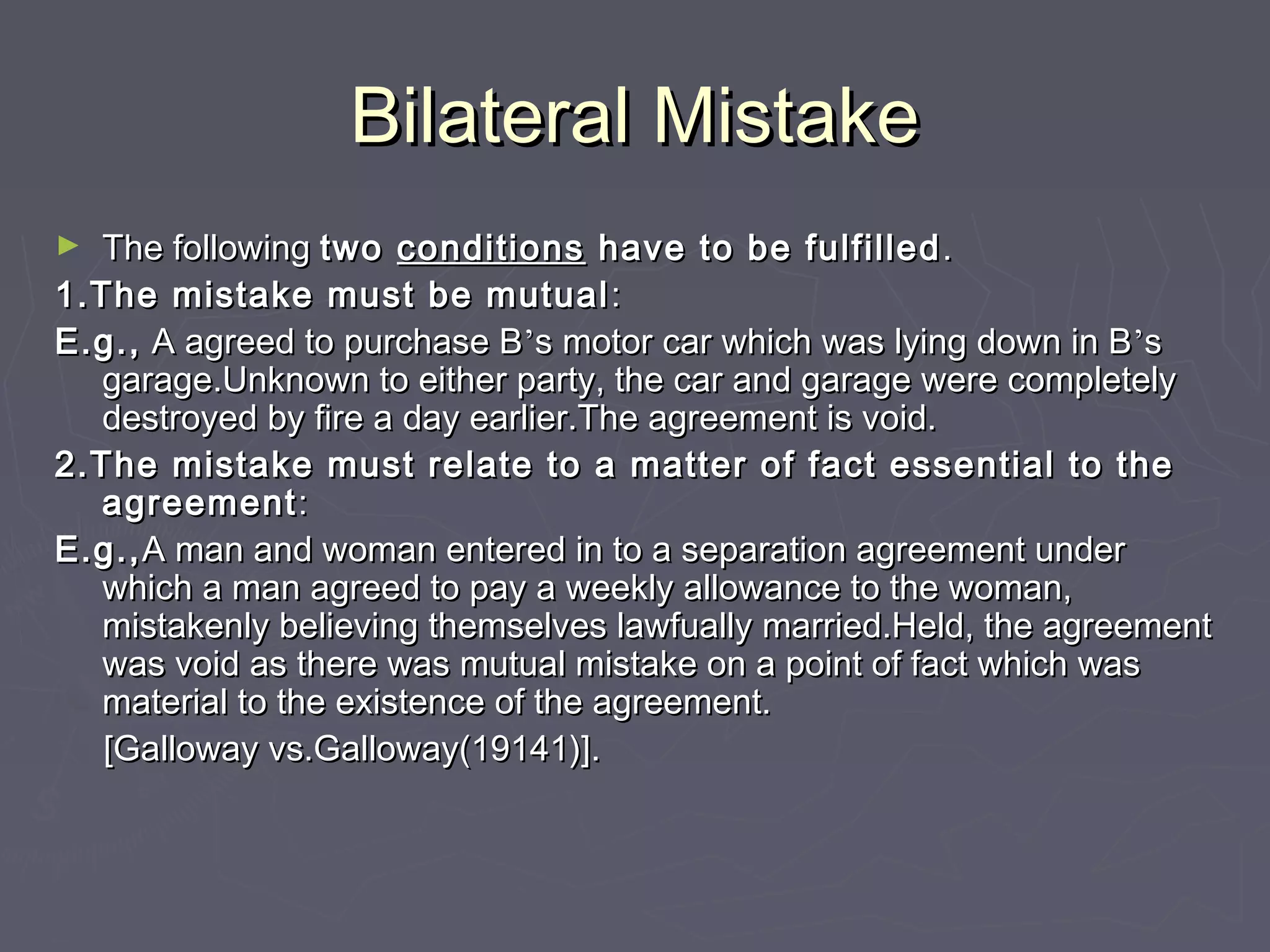 Bilateral MistakeBilateral Mistake
► The followingThe following twotwo conditionsconditions have to be fulfilledhave to be fulfilled ..
1.The mistake must be mutual1.The mistake must be mutual ::
E.g.,E.g., A agreed to purchase BA agreed to purchase B’’s motor car which was lying down in Bs motor car which was lying down in B’’ss
garage.Unknown to either party, the car and garage were completelygarage.Unknown to either party, the car and garage were completely
destroyed by fire a day earlier.The agreement is void.destroyed by fire a day earlier.The agreement is void.
2.The mistake must relate to a matter of fact essential to the2.The mistake must relate to a matter of fact essential to the
agreementagreement::
E.g.,E.g.,A man and woman entered in to a separation agreement underA man and woman entered in to a separation agreement under
which a man agreed to pay a weekly allowance to the woman,which a man agreed to pay a weekly allowance to the woman,
mistakenly believing themselves lawfually married.Held, the agreementmistakenly believing themselves lawfually married.Held, the agreement
was void as there was mutual mistake on a point of fact which waswas void as there was mutual mistake on a point of fact which was
material to the existence of the agreement.material to the existence of the agreement.
[Galloway vs.Galloway(19141)].[Galloway vs.Galloway(19141)].
 