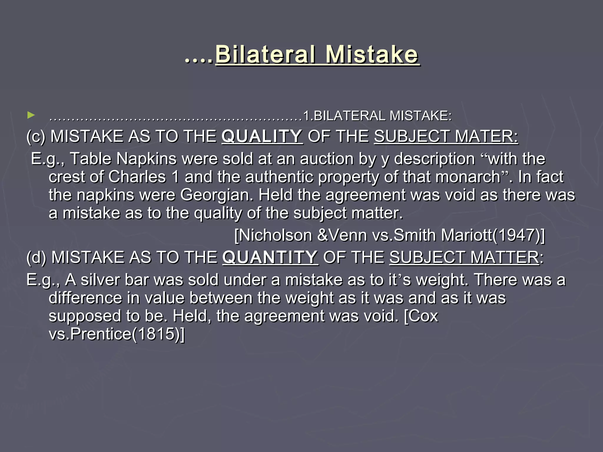 ……..Bilateral MistakeBilateral Mistake
► ……………………………………………………………………………………………………1.BILATERAL MISTAKE:1.BILATERAL MISTAKE:
(c) MISTAKE AS TO THE(c) MISTAKE AS TO THE QUALITYQUALITY OF THEOF THE SUBJECT MATER:SUBJECT MATER:
E.g., Table Napkins were sold at an auction by y descriptionE.g., Table Napkins were sold at an auction by y description ““with thewith the
crest of Charles 1 and the authentic property of that monarchcrest of Charles 1 and the authentic property of that monarch””. In fact. In fact
the napkins were Georgian. Held the agreement was void as there wasthe napkins were Georgian. Held the agreement was void as there was
a mistake as to the quality of the subject matter.a mistake as to the quality of the subject matter.
[Nicholson &Venn vs.Smith Mariott(1947)][Nicholson &Venn vs.Smith Mariott(1947)]
(d) MISTAKE AS TO THE(d) MISTAKE AS TO THE QUANTITYQUANTITY OF THEOF THE SUBJECT MATTERSUBJECT MATTER::
E.g., A silver bar was sold under a mistake as to itE.g., A silver bar was sold under a mistake as to it’’s weight. There was as weight. There was a
difference in value between the weight as it was and as it wasdifference in value between the weight as it was and as it was
supposed to be. Held, the agreement was void. [Coxsupposed to be. Held, the agreement was void. [Cox
vs.Prentice(1815)]vs.Prentice(1815)]
 