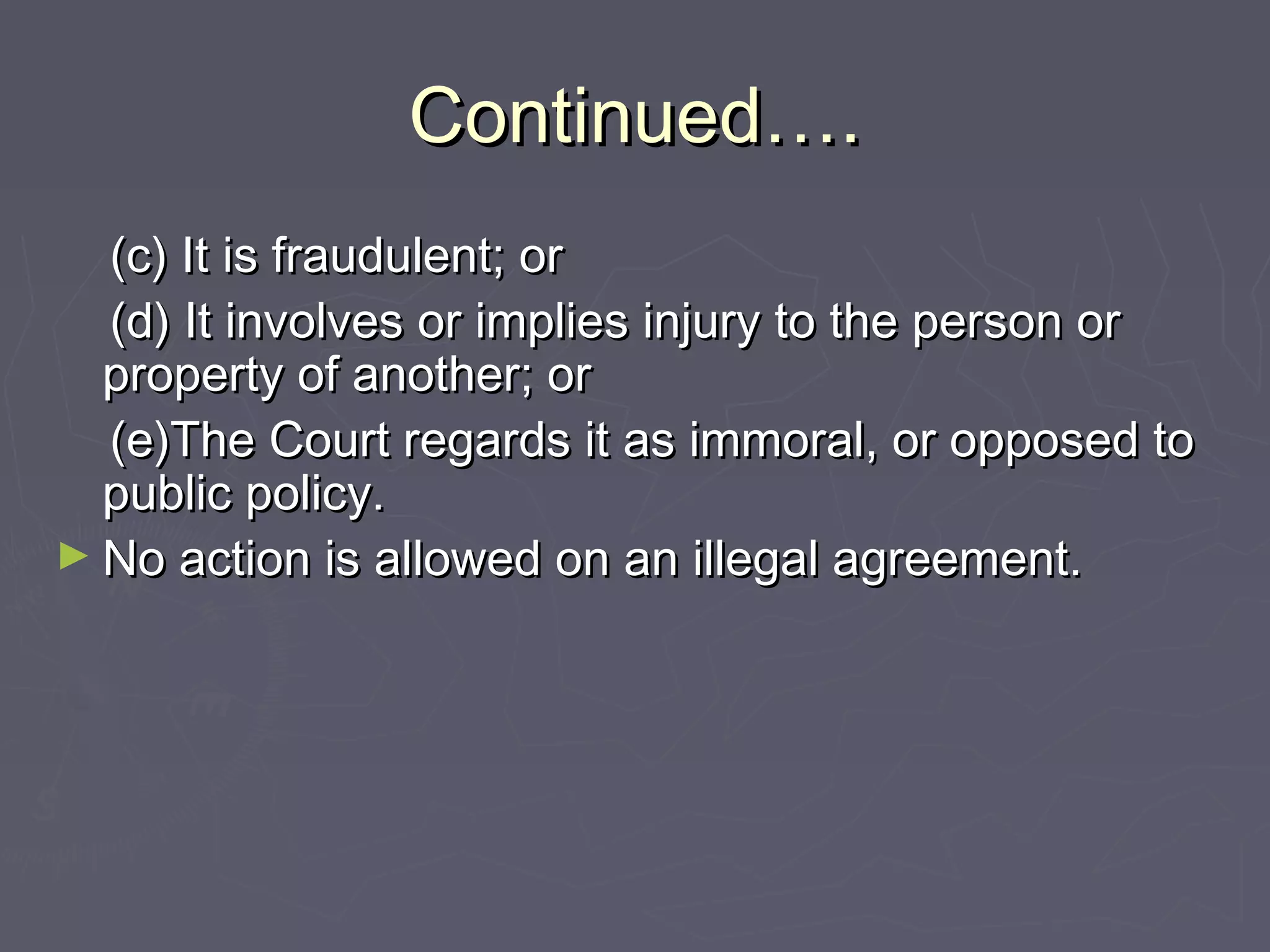 Continued….Continued….
(c) It is fraudulent; or(c) It is fraudulent; or
(d) It involves or implies injury to the person or(d) It involves or implies injury to the person or
property of another; orproperty of another; or
(e)The Court regards it as immoral, or opposed to(e)The Court regards it as immoral, or opposed to
public policy.public policy.
► No action is allowed on an illegal agreement.No action is allowed on an illegal agreement.
 
