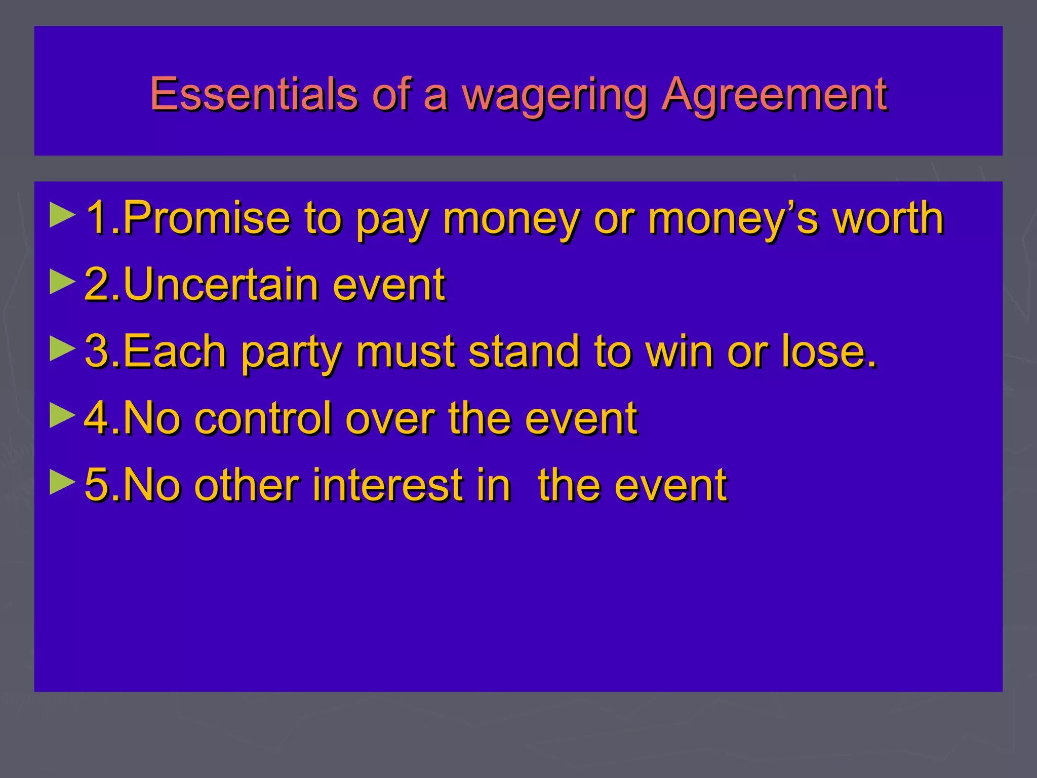 Essentials of a wagering AgreementEssentials of a wagering Agreement
►1.Promise to pay money or money’s worth1.Promise to pay money or money’s worth
►2.Uncertain event2.Uncertain event
►3.Each party must stand to win or lose.3.Each party must stand to win or lose.
►4.No control over the event4.No control over the event
►5.No other interest in the event5.No other interest in the event
 
