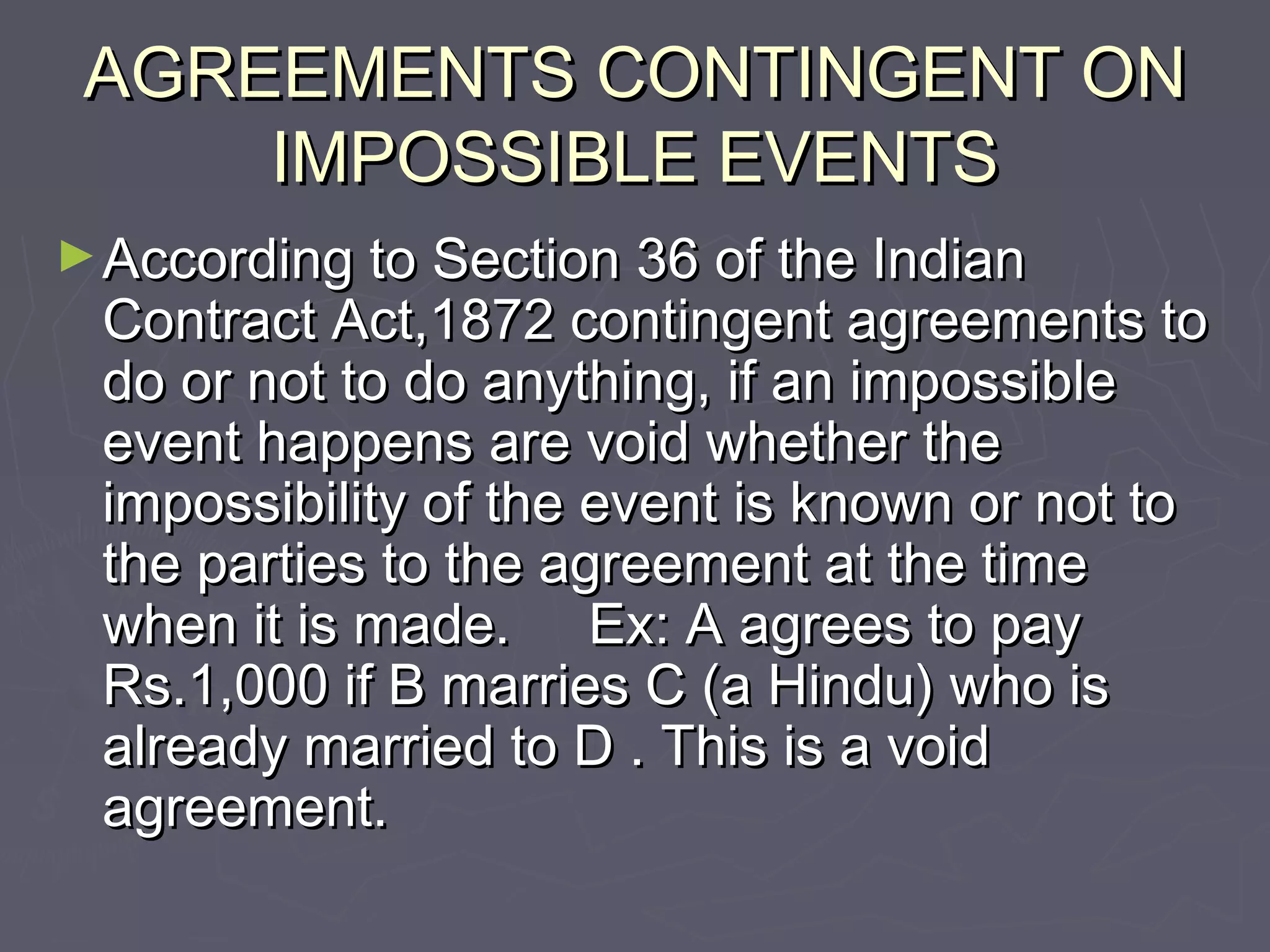 AGREEMENTS CONTINGENT ONAGREEMENTS CONTINGENT ON
IMPOSSIBLE EVENTSIMPOSSIBLE EVENTS
►According to Section 36 of the IndianAccording to Section 36 of the Indian
Contract Act,1872 contingent agreements toContract Act,1872 contingent agreements to
do or not to do anything, if an impossibledo or not to do anything, if an impossible
event happens are void whether theevent happens are void whether the
impossibility of the event is known or not toimpossibility of the event is known or not to
the parties to the agreement at the timethe parties to the agreement at the time
when it is made. Ex: A agrees to paywhen it is made. Ex: A agrees to pay
Rs.1,000 if B marries C (a Hindu) who isRs.1,000 if B marries C (a Hindu) who is
already married to D . This is a voidalready married to D . This is a void
agreement.agreement.
 