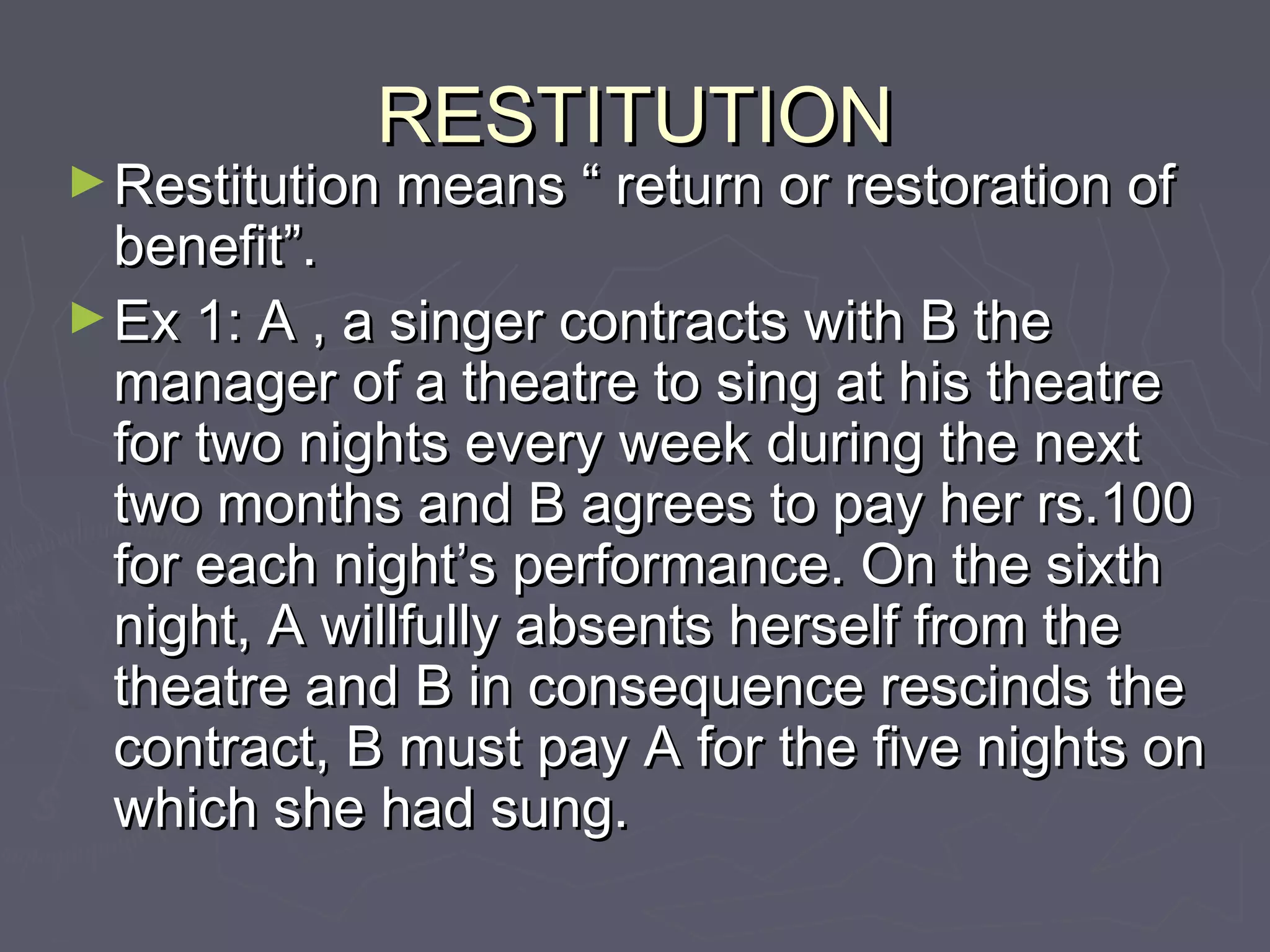 RESTITUTIONRESTITUTION
►Restitution means “ return or restoration ofRestitution means “ return or restoration of
benefit”.benefit”.
►Ex 1: A , a singer contracts with B theEx 1: A , a singer contracts with B the
manager of a theatre to sing at his theatremanager of a theatre to sing at his theatre
for two nights every week during the nextfor two nights every week during the next
two months and B agrees to pay her rs.100two months and B agrees to pay her rs.100
for each night’s performance. On the sixthfor each night’s performance. On the sixth
night, A willfully absents herself from thenight, A willfully absents herself from the
theatre and B in consequence rescinds thetheatre and B in consequence rescinds the
contract, B must pay A for the five nights oncontract, B must pay A for the five nights on
which she had sung.which she had sung.
 